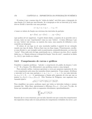 176 CAP´ITULO 14. IMPORT ˆANCIA DA INTEGRAC¸ ˜AO NUM´ERICA
O curioso ´e que o mesmo tipo de “coleta de dados” ser´a feito para a integra¸c˜ao de
uma fun¸c˜ao f(x) dada por uma f´ormula. Se a integra¸c˜ao se der no intervalo [a, b], ent˜ao
deve-se dividir o intervalo com uma parti¸c˜ao
a = x0  x1  x2  . . .  xn = b
e tomar os valores da fun¸c˜ao nos extremos dos intervalos da parti¸c˜ao:
y0 = f(x0) , y1 = f(x1) , . . . , yn = f(xn)
(que podem at´e ser negativos). A partir desses dados, a maneira de se proceder ser´a a
mesma, tanto no caso ’experimental’ como no caso ’te´orico’. A ´unica diferen¸ca ´e que
no caso ’te´orico’ n´os teremos, na maioria dos casos, uma maneira de delimitar o erro
cometido na integra¸c˜ao.
O volume de um lago ou de uma montanha tamb´em ´e pass´ıvel de ser estimado
usando esse tipo de dados. Pode-se fazer isso em duas etapas. Primeiramente, escolhe-
se uma dire¸c˜ao (x, por exemplo) onde se posicionar˜ao, perpendicularmente, as retas dos
“cortes”. Para cada corte do lago, posicionado em xi, estima-se sua ´area A(xi), usando
dados (yi, zi). Depois estima-se a integral da fun¸c˜ao “´area do corte”, usando-se os dados
(xi, A(xi)), que resulta no volume.
14.3 Comprimento de curvas e gr´aﬁcos
Considere o seguinte problema: “calcular o comprimento do gr´aﬁco da fun¸c˜ao f entre
a e b”. Se a fun¸c˜ao f for diferenci´avel, esse problema remete a uma integral.
Para entender melhor, tentemos aproximar a curva por pequenos segmentos de reta
e seu comprimento pela soma dos tamanhos desses segmentos. Como sempre, dividimos
o intervalo [a, b] com uma parti¸c˜ao a = x0  x1  . . .  xn = b e em cada intervalo
[xi, xi+1] (i = 0, . . . , n − 1) aproximamos a fun¸c˜ao pelo segmento de reta que une os
pontos (xi, f(xi)) e (xi+1, f(xi+1)). Pelo Teorema de Pit´agoras, esse segmento tem
tamanho igual a
(xi+1 − xi)2 + (f(xi+1) − f(xi))2 .
Para simpliﬁcar um pouco, podemos supor que todos os intervalos tenham o mesmo
tamanho ∆x. Al´em disso, aproximamos a diferen¸ca f(xi+1) − f(xi) por f (xi)∆x, de
forma que somando para todos os segmentos obtenhamos, aproximadamente,
n−1
i=0
∆x 1 + f (xi)2 .
Fazendo ∆x ir a zero estaremos, por um lado, fazendo com que a soma dos comprimentos
dos segmentos esteja cada vez mais pr´oxima do comprimento verdadeiro da curva e, por
 