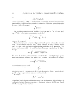 178 CAP´ITULO 14. IMPORT ˆANCIA DA INTEGRAC¸ ˜AO NUM´ERICA
ou
∆t (x (ti), y (ti) .
O vetor γ (t) = (x (ti), y (ti)) ´e o vetor derivada da curva γ(t). Somando o comprimento
dos segmentos e fazendo o limite quando ∆t vai a zero, conclu´ımos que o comprimento
da curva ´e dado pela integral
b
a
γ (t) dt .
Por exemplo, no caso do c´ırculo unit´ario, γ(t) = (cos t, sent) e γ (t) = (−sent, cos t),
logo γ (t) = 1. Portanto o comprimento do c´ırculo ´e
2π
0
γ (t) dt =
2π
0
dt = 2π ,
como era de se esperar!
No caso da elipse, seu per´ımetro l depende de a e b, que s˜ao os tamanhos dos semi-
eixos. Estamos sempre supondo que a e b s˜ao positivos, e iremos tamb´em assumir
que a  b, isto ´e, que o semi-eixo maior da elipse est´a na vertical. Tomando γ(t) =
(a cos t, bsent), temos γ (t) = (−asent, b cos t), de forma que o per´ımetro p da elipse ´e
dado por
p =
2π
0
a2sen2t + b2 cos2 t dt .
Por raz˜oes de simetria, podemos integrar somente de 0 a π
2 e multiplicar por quatro.
Al´em disso podemos substituir cos2 por 1 − sen2, e colocar b em evidˆencia na integral:
p = 4b
π
2
0
1 − κ2sen2tdt ,
onde κ2 ´e deﬁnido como sendo
1 −
a2
b2
,
um n´umero positivo e menor do que 1 (ele vale 1 quando a elipse ´e um c´ırculo, e 0
quando a elipse degenera num segmento de reta vertical).
A integral
1 − κ2sen2tdt
´e conhecida como integral el´ıptica do primeiro tipo, e n˜ao admite uma express˜ao via
combina¸c˜ao ﬁnita de fun¸c˜oes elementares. Em outras palavras, n˜ao h´a uma f´ormula
fechada para o per´ımetro da elipse.
 