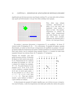 18 CAP´ITULO 1. EXEMPLOS DE APLICAC¸ ˜OES DE SISTEMAS LINEARES
signiﬁcando que devemos procurar uma fun¸c˜ao cont´ınua T(x, y) cujo valor sobre as fontes
seja aquele pr´e-determinado e tal que fora delas satisfa¸ca essa equa¸c˜ao.
Tb
Tc
Ta
Para obter uma solu¸c˜ao
num´erica, discretizamos o
plano (x, y) com uma rede
quadrada, como mostra a
ﬁgura ao lado. Em seguida,
numeramos os v´ertices da
malha cujas temperaturas
n˜ao est˜ao ﬁxadas, em qual-
quer ordem (por exemplo,
adotamos da esquerda para a
direita, e de cima para baixo).
Na posi¸c˜ao i queremos determinar a temperatura Ti, no equil´ıbrio. Se forem N
v´ertices, ser˜ao N inc´ognitas T1, T2, . . . , TN a determinar. A equa¸c˜ao de Laplace, quando
discretizada, se traduz no fato de que a temperatura de equil´ıbrio na posi¸c˜ao i tem que
ser igual `a m´edia da temperatura nos quatro vizinhos imediatos (na vertical e horizontal).
Para cada v´ertice, isso se traduzir´a numa equa¸c˜ao (linear), e a reuni˜ao de todas essas
equa¸c˜oes formar´a um sistema linear de N equa¸c˜oes e N inc´ognitas.
Vejamos um exemplo, com uma
grade de poucos v´ertices. O desenho
da ﬁgura ao lado mostra uma grade
9 × 8. Chamaremos de N o n´umero
de linhas (no exemplo, N = 9) e M
o n´umero de colunas (no exemplo,
M = 8). Na grade ﬁxamos Ta nas
posi¸c˜oes (4, 4), (5, 3), (5, 4), (5, 5)
e (6, 4) (embora a posi¸c˜ao interna
(5, 4) n˜ao v´a servir para nada), e
Tb nas posi¸c˜oes (1, s) e (9, s), para
s = 1, . . . , 8, e (r, 1), (r, 8), para
r = 1, . . . , 9. Veja que estamos
usando r para indexar as linhas e
s para indexar as colunas.
   
   
¡ ¡
¡ ¡
¢ ¢
¢ ¢
£ £
£ £ ¤ ¤
¤ ¤
¥
¥ ¦ ¦
¦ ¦
§ §
§ §
¨ ¨
¨ ¨
© ©
© ©



 
 

 
 
 
   
 
 
 
 
 
 
 
! !
! !  
 
# #
# # $ $
$ $
%
%

'
'
(
(
(
)
)
)
0
0
0
1
1
1
2
2
2
3
3
3
4
4
4
5
5
5
6
6
6
7
7
7
8
89
9
@
@A
A
B B
B BC
C
D D
D D
E E
E E F F
F F
G G
G G H H
H H
I I
I I P P
P P
Q Q
Q Q R R
R R
S S
S S T T
T T
U
U
V V
V VW
W
X X
X X
X X
Y
Y
Y
` `
` `
` `
a
a
a
b b
b bc
c
d d
d d
d d
e
e
e
f f
f f
f f
g
g
g
h h
h hi
i
1 2 3 4 5 6 87
9
1
3
2
4
5
6
7
8
Tb
Ta
s
r
A discretiza¸c˜ao da equa¸c˜ao de Laplace signiﬁca que, nos v´ertices em que a tempera-
tura n˜ao foi ﬁxada, o valor da temperatura ser´a dado pela m´edia dos valores dos quatro
 