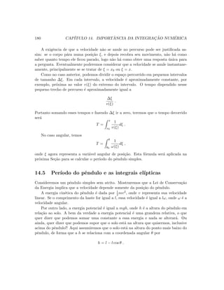 180 CAP´ITULO 14. IMPORT ˆANCIA DA INTEGRAC¸ ˜AO NUM´ERICA
A exigˆencia de que a velocidade n˜ao se anule no percurso pode ser justiﬁcada as-
sim: se o corpo p´ara numa posi¸c˜ao ξ, e depois recobra seu movimento, n˜ao h´a como
saber quanto tempo ele ﬁcou parado, logo n˜ao h´a como obter uma resposta ´unica para
a pergunta. Eventualmente poderemos considerar que a velocidade se anule instantane-
amente, principalmente se se tratar de ξ = x0 ou ξ = x.
Como no caso anterior, podemos dividir o espa¸co percorrido em pequenos intervalos
de tamanho ∆ξ. Em cada intervalo, a velocidade ´e aproximadamente constante, por
exemplo, pr´oxima ao valor v(ξ) do extremo do intervalo. O tempo dispendido nesse
pequeno trecho de percurso ´e aproximadamente igual a
∆ξ
v(ξ)
.
Portanto somando esses tempos e fazendo ∆ξ ir a zero, teremos que o tempo decorrido
ser´a
T =
x
x0
1
v(ξ)
dξ .
No caso angular, temos
T =
θ
θ0
1
ω(ξ)
dξ ,
onde ξ agora representa a vari´avel angular de posi¸c˜ao. Esta f´ormula ser´a aplicada na
pr´oxima Se¸c˜ao para se calcular o per´ıodo do pˆendulo simples.
14.5 Per´ıodo do pˆendulo e as integrais el´ıpticas
Consideremos um pˆendulo simples sem atrito. Mostraremos que a Lei de Conserva¸c˜ao
da Energia implica que a velocidade depende somente da posi¸c˜ao do pˆendulo.
A energia cin´etica do pˆendulo ´e dada por 1
2 mv2, onde v representa sua velocidade
linear. Se o comprimento da haste for igual a l, essa velocidade ´e igual a lω, onde ω ´e a
velocidade angular.
Por outro lado, a energia potencial ´e igual a mgh, onde h ´e a altura do pˆendulo em
rela¸c˜ao ao solo. A bem da verdade a energia potencial ´e uma grandeza relativa, o que
quer dizer que podemos somar uma constante a essa energia e nada se alterar´a. Ou
ainda, quer dizer que podemos supor que o solo est´a na altura que quisermos, inclusive
acima do pˆendulo!! Aqui assumiremos que o solo est´a na altura do ponto mais baixo do
pˆendulo, de forma que a h se relaciona com a coordenada angular θ por
h = l − l cos θ .
 
