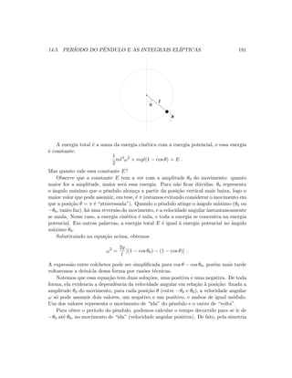 14.5. PER´IODO DO PˆENDULO E AS INTEGRAIS EL´IPTICAS 181
 ¡
¢ ¢
¢ ¢
¢ ¢
£ £
£ £
£ £
θ
h
l
A energia total ´e a soma da energia cin´etica com a energia potencial, e essa energia
´e constante:
1
2
ml2
ω2
+ mgl(1 − cos θ) = E .
Mas quanto vale essa constante E?
Observe que a constante E tem a ver com a amplitude θ0 do movimento: quanto
maior for a amplitude, maior ser´a essa energia. Para n˜ao ﬁcar d´uvidas, θ0 representa
o ˆangulo m´aximo que o pˆendulo alcan¸ca a partir da posi¸c˜ao vertical mais baixa, logo o
maior valor que pode assumir, em tese, ´e π (estamos evitando considerar o movimento em
que a posi¸c˜ao θ = π ´e “atravessada”). Quando o pˆendulo atinge o ˆangulo m´aximo (θ0 ou
−θ0, tanto faz), h´a uma revers˜ao do movimento, e a velocidade angular instantaneamente
se anula. Nesse caso, a energia cin´etica ´e nula, e toda a energia se concentra na energia
potencial. Em outras palavras, a energia total E ´e igual `a energia potencial no ˆangulo
m´aximo θ0.
Substituindo na equa¸c˜ao acima, obtemos
ω2
=
2g
l
[(1 − cos θ0) − (1 − cos θ)] .
A express˜ao entre colchetes pode ser simpliﬁcada para cos θ − cos θ0, por´em mais tarde
voltaremos a deix´a-la dessa forma por raz˜oes t´ecnicas.
Notemos que essa equa¸c˜ao tem duas solu¸c˜oes, uma positiva e uma negativa. De toda
forma, ela evidencia a dependˆencia da velocidade angular em rela¸c˜ao `a posi¸c˜ao: ﬁxada a
amplitude θ0 do movimento, para cada posi¸c˜ao θ (entre −θ0 e θ0), a velocidade angular
ω s´o pode assumir dois valores, um negativo e um positivo, e ambos de igual m´odulo.
Um dos valores representa o movimento de “ida” do pˆendulo e o outro de “volta”.
Para obter o per´ıodo do pˆendulo, podemos calcular o tempo decorrido para se ir de
−θ0 at´e θ0, no movimento de “ida” (velocidade angular positiva). De fato, pela simetria
 