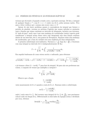 14.5. PER´IODO DO PˆENDULO E AS INTEGRAIS EL´IPTICAS 183
teremos que ela tende a 2 quando a tende a zero, e portanto converge. De fato, a integral
de qualquer fun¸c˜ao x−α, com 0  α  1 existe em (0, 1), pelas mesmas raz˜oes. Fica
para o leitor veriﬁcar que o mesmo n˜ao ocorre com α ≥ 1!
Apesar de n˜ao haver problema quanto `a convergˆencia da integral que fornece o
per´ıodo do pˆendulo, veremos no pr´oximo Cap´ıtulo que nossos m´etodos se prestar˜ao
mais a fun¸c˜oes que sejam cont´ınuas no intervalo de integra¸c˜ao, inclusive nos extremos.
O “pulo do gato” neste caso ´e que uma mudan¸ca de coordenadas (muito) esperta pode
transformar a integral acima numa outra cujo integrando seja uma fun¸c˜ao cont´ınua
dentro de um intervalo, isto ´e, sem pontos de divergˆencia. Fa¸camos ent˜ao essa mudan¸ca
de coordenadas, que a bem da verdade ser´a uma seq¨uˆencia de duas substitui¸c˜oes.
A primeira substitui¸c˜ao ser´a inofensiva. Faremos η = θ
θ0
(logo dη = dθ
θ0
), e ﬁcaremos
com uma integral no intervalo (0, 1) (independentemente de θ0):
T = 4 ·
l
2g
· θ0
1
0
1
cos(ηθ0) − cos θ0
dη .
Em seguida lembramos de como estava escrito o radicando, para obtermos
cos(ηθ0) − cos θ0 = (1 − cos θ0) − (1 − cos(ηθ0)) = 1 − cos θ0· 1 −
1 − cos(ηθ0)
1 − cos θ0
,
e j´a tiramos o fator (1 − cos θ0)− 1
2 para fora da integral. S´o para n˜ao nos perdermos nas
contas, o conjunto de termos que multiplica a integral ´e
4 ·
l
2g
·
θ0
√
1 − cos θ0
.
Observe que a fra¸c˜ao
1 − cos(ηθ0)
1 − cos θ0
varia monotamente de 0 a 1 quando η varia de 0 a 1. Fazemos ent˜ao a substitui¸c˜ao
sen2
ξ =
1 − cos(ηθ0)
1 − cos θ0
,
onde ξ varia entre 0 e π
2 . Da´ı teremos uma integral de 0 a π
2 de dη
cos ξ , mas precisamos
colocar tudo em fun¸c˜ao de ξ. Diferenciando os dois lados da equa¸c˜ao acima e dividindo
por cos ξ, obtemos
2senξdξ =
θ0
1 − cos θ0
sen(θ0η)
dη
cos ξ
,
 