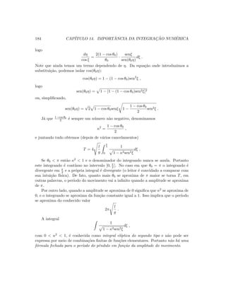 184 CAP´ITULO 14. IMPORT ˆANCIA DA INTEGRAC¸ ˜AO NUM´ERICA
logo
dη
cos ξ
=
2(1 − cos θ0)
θ0
·
senξ
sen(θ0η)
dξ .
Note que ainda temos um termo dependendo de η. Da equa¸c˜ao onde introduzimos a
substitui¸c˜ao, podemos isolar cos(θ0η):
cos(θ0η) = 1 − (1 − cos θ0)sen2
ξ ,
logo
sen(θ0η) = 1 − [1 − (1 − cos θ0)sen2ξ]2
ou, simpliﬁcando,
sen(θ0η) =
√
2 1 − cos θ0senξ 1 −
1 − cos θ0
2
sen2ξ .
J´a que 1−cos θ0
2 ´e sempre um n´umero n˜ao negativo, denominamos
κ2
=
1 − cos θ0
2
,
e juntando tudo obtemos (depois de v´arios cancelamentos)
T = 4
l
g
π
2
0
1
1 − κ2sen2ξ
dξ .
Se θ0  π ent˜ao κ2  1 e o denominador do integrando nunca se anula. Portanto
este integrando ´e cont´ınuo no intervalo [0, π
2 ]. No caso em que θ0 = π o integrando ´e
divergente em π
2 e a pr´opria integral ´e divergente (o leitor ´e convidado a comparar com
sua intui¸c˜ao f´ısica). De fato, quanto mais θ0 se aproxima de π maior se torna T, em
outras palavras, o per´ıodo do movimento vai a inﬁnito quando a amplitude se aproxima
de π.
Por outro lado, quando a amplitude se aproxima de 0 signiﬁca que κ2 se aproxima de
0, e o integrando se aproxima da fun¸c˜ao constante igual a 1. Isso implica que o per´ıodo
se aproxima do conhecido valor
2π
l
g
.
A integral
1
1 − κ2sen2ξ
dξ ,
com 0  κ2  1, ´e conhecida como integral el´ıptica do segundo tipo e n˜ao pode ser
expressa por meio de combina¸c˜oes ﬁnitas de fun¸c˜oes elementares. Portanto n˜ao h´a uma
f´ormula fechada para o per´ıodo do pˆendulo em fun¸c˜ao da amplitude do movimento.
 