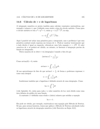 14.6. C ´ALCULO DE π E DE LOGARITMOS 185
14.6 C´alculo de π e de logaritmos
A integra¸c˜ao num´erica se presta tamb´em para calcular constantes matem´aticas, por
exemplo o n´umero π, que ´e deﬁnido como sendo a ´area do c´ırculo unit´ario. Como para
o c´ırculo unit´ario se tem x2 + y2 = 1, ent˜ao y = ±
√
1 − x2, ou seja,
π = 2
1
−1
1 − x2dx .
Aqui ´e poss´ıvel at´e achar uma primitiva para o integrando, mas o problema ´e que essa
primitiva acabar´a sendo expressa em termos de π. Pode-se mostrar teoricamente que
o lado direito ´e igual ao esquerdo, obtendo-se uma bela equa¸c˜ao π = π!!!! O valor
num´erico de π s´o poder´a ser obtido, no entanto, se ﬁzermos a integra¸c˜ao precisa da
fun¸c˜ao no integrando.
Outra maneira de se obter π via integra¸c˜ao ´e usando o fato de que
(arctan x) =
1
1 + x2
.
Como arctan(0) = 0, ent˜ao
arctan x =
x
0
1
1 + t2
dt .
A´ı nos aproveitamos do fato de que arctan 1 = π
4 , de forma a podermos expressar π
como uma integral
π = 4
1
0
1
1 + t2
dt .
Lembremos tamb´em que o logaritmo ´e deﬁnido atrav´es de uma integra¸c˜ao. Como
ln x ≡
x
1
1
t
dt
(vide Apˆendice A), ent˜ao para cada x o valor num´erico de ln x ser´a obtido como uma
´area debaixo do gr´aﬁco de uma fun¸c˜ao.
A constante e ´e deﬁnida como sendo o (´unico) n´umero que satisfaz a equa¸c˜ao
ln x = 1 .
Ele pode ser obtido, por exemplo, resolvendo-se essa equa¸c˜ao pelo M´etodo de Newton.
S´o que, para sermos honestos, temos que aplicar o M´etodo de Newton calculando todos
os logaritmos atrav´es da integra¸c˜ao num´erica (vide Exerc´ıcio na Se¸c˜ao 16.2).
 
