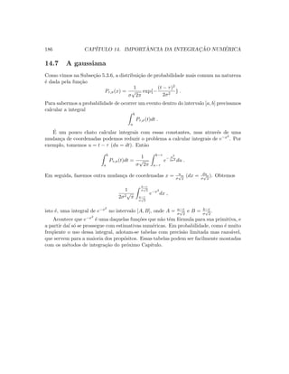 186 CAP´ITULO 14. IMPORT ˆANCIA DA INTEGRAC¸ ˜AO NUM´ERICA
14.7 A gaussiana
Como vimos na Subse¸c˜ao 5.3.6, a distribui¸c˜ao de probabilidade mais comum na natureza
´e dada pela fun¸c˜ao
Pτ,σ(x) =
1
σ
√
2π
exp{−
(t − τ)2
2σ2
} .
Para sabermos a probabilidade de ocorrer um evento dentro do intervalo [a, b] precisamos
calcular a integral
b
a
Pτ,σ(t)dt .
´E um pouco chato calcular integrais com essas constantes, mas atrav´es de uma
mudan¸ca de coordenadas podemos reduzir o problema a calcular integrais de e−x2
. Por
exemplo, tomemos u = t − τ (du = dt). Ent˜ao
b
a
Pτ,σ(t)dt =
1
σ
√
2π
b−τ
a−τ
e− u2
2σ2 du .
Em seguida, fazemos outra mudan¸ca de coordenadas x = u
σ
√
2
(dx = du
σ
√
2
). Obtemos
1
2σ2
√
π
b−τ
σ
√
2
a−τ
σ
√
2
e−x2
dx ,
isto ´e, uma integral de e−x2
no intervalo [A, B], onde A = a−τ
σ
√
2
e B = b−τ
σ
√
2
.
Acontece que e−x2
´e uma daquelas fun¸c˜oes que n˜ao tˆem f´ormula para sua primitiva, e
a partir da´ı s´o se prossegue com estimativas num´ericas. Em probabilidade, como ´e muito
freq¨uente o uso dessa integral, adotam-se tabelas com precis˜ao limitada mas razo´avel,
que servem para a maioria dos prop´ositos. Essas tabelas podem ser facilmente montadas
com os m´etodos de integra¸c˜ao do pr´oximo Cap´ıtulo.
 