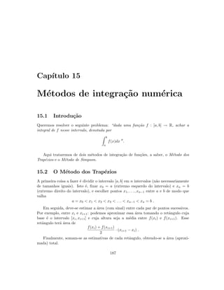 Cap´ıtulo 15
M´etodos de integra¸c˜ao num´erica
15.1 Introdu¸c˜ao
Queremos resolver o seguinte problema: “dada uma fun¸c˜ao f : [a, b] → R, achar a
integral de f nesse intervalo, denotada por
b
a
f(x)dx .
Aqui trataremos de dois m´etodos de integra¸c˜ao de fun¸c˜oes, a saber, o M´etodo dos
Trap´ezios e o M´etodo de Simpson.
15.2 O M´etodo dos Trap´ezios
A primeira coisa a fazer ´e dividir o intervalo [a, b] em n intervalos (n˜ao necessariamente
de tamanhos iguais). Isto ´e, ﬁxar x0 = a (extremo esquerdo do intervalo) e xn = b
(extremo direito do intervalo), e escolher pontos x1, . . . , xn−1 entre a e b de modo que
valha
a = x0  x1  x2  x3  . . .  xn−1  xn = b .
Em seguida, deve-se estimar a ´area (com sinal) entre cada par de pontos sucessivos.
Por exemplo, entre xi e xi+1: podemos aproximar essa ´area tomando o retˆangulo cuja
base ´e o intervalo [xi, xi+1] e cuja altura seja a m´edia entre f(xi) e f(xi+1). Esse
retˆangulo ter´a ´area de
f(xi) + f(xi+1)
2
· (xi+1 − xi) .
Finalmente, somam-se as estimativas de cada retˆangulo, obtendo-se a ´area (aproxi-
mada) total.
187
 