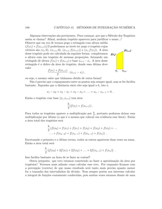 188 CAP´ITULO 15. M´ETODOS DE INTEGRAC¸ ˜AO NUM´ERICA
Algumas observa¸c˜oes s˜ao pertinentes. Para come¸car, por que o M´etodo dos Trap´ezios
assim se chama? Aﬁnal, nenhum trap´ezio apareceu para justiﬁcar o nome...!
Observe que em vez de termos pego o retˆangulo com altura m´edia
(f(xi) + f(xi+1))/2 poder´ıamos ao inv´es ter pego o trap´ezio cujos
v´ertices s˜ao (xi, 0), (xi+1, 0), (xi+1, f(xi+1)) e (xi, f(xi)). A ´area
desse trap´ezio pode ser calculada da seguinte forma: completamos
a altura com um trap´ezio de mesmas propor¸c˜oes, formando um
retˆangulo de altura f(xi) + f(xi+1) e base xi+1 − xi. A ´area desse
retˆangulo ´e o dobro da ´area do trap´ezio, donde essa ´ultima deve
valer
f(xi) + f(xi+1)
2
· (xi+1 − xi) ,
ou seja, o mesmo valor que t´ınhamos obtido de outra forma!
xi xi+1
f(xi)
f(xi+1)
N˜ao ´e preciso que o espa¸camento entre os pontos seja sempre igual, mas se for facilita
bastante. Suponha que a distˆancia entre eles seja igual a h, isto ´e,
x1 − x0 = x2 − x1 = x3 − x2 = . . . = xn − xn−1 = h .
Ent˜ao o trap´ezio com base [xi, xi+1] tem ´area
h
2
(f(xi) + f(xi+1)) .
Para todos os trap´ezios aparece a multiplica¸c˜ao por h
2 , portanto podemos deixar essa
multiplica¸c˜ao por ´ultimo (o que ´e o mesmo que colocar em evidˆencia esse fator). Ent˜ao
a ´area total dos trap´ezios ser´a
h
2
(f(x0) + f(x1) + f(x1) + f(x2) + f(x2) + f(x3) + . . .
. . . + f(xn−2) + f(xn−1) + f(xn−1) + f(xn)) .
Excetuando o primeiro e o ´ultimo termo, todos os outros aparecem duas vezes na soma.
Ent˜ao a ´area total ser´a
h
2
{f(x0) + 2f(x1) + 2f(x2) + . . . + 2f(xn−1) + f(xn)} .
Isso facilita bastante na hora de se fazer as contas!!
Outra pergunta: que erro estamos cometendo ao fazer a aproxima¸c˜ao da ´area por
trap´ezios? Veremos mais adiante como calcular esse erro. Por enquanto ﬁcamos com
a percep¸c˜ao (correta) de que nosso resultado ser´a tanto mais preciso quanto menor
for o tamanho dos intervalinhos da divis˜ao. Nem sempre por´em nos interessa calcular
a integral de fun¸c˜oes exatamente conhecidas, pois muitas vezes estamos diante de uma
 
