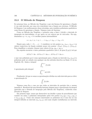 190 CAP´ITULO 15. M´ETODOS DE INTEGRAC¸ ˜AO NUM´ERICA
15.3 O M´etodo de Simpson
Se notarmos bem, no M´etodo dos Trap´ezios o que n´os ﬁzemos foi aproximar a fun¸c˜ao
f, em cada intervalo, por uma reta coincidente com a fun¸c˜ao nos extremos. O M´etodo
de Simpson ´e um melhoramento dessa estrat´egia, pois considera polinˆomios quadr´aticos
como forma de aproximar a fun¸c˜ao. Vejamos como ele funciona.
Como no M´etodo dos Trap´ezios, a primeira coisa a fazer ´e dividir o intervalo de
integra¸c˜ao em intervalinhos, s´o que agora em um n´umero par de intervalos. Ou seja,
denominar x0 = a, x2n = b e escolher pontos intermedi´arios
a = x0  x1  x2  . . .  x2n−2  x2n−1  x2n = b .
Depois para cada i = 0, . . . , n − 1 considerar os trˆes pontos x2i, x2i+1, x2i+2 e os
valores respectivos da fun¸c˜ao avaliada nesses trˆes pontos: f(x2i), f(x2i+1), f(x2i+2).
Para simpliﬁcar a nota¸c˜ao, chamar esses valores de y2i, y2i+1, y2i+2.
Em seguida encontrar o ´unico polinˆomio quadr´atico (isto ´e, de grau 2) pi(x) tal que
pi(x2i) = y2i , pi(x2i+1) = y2i+1 , pi(x2i+2) = y2i+2 ,
e usar esse polinˆomio pi(x) como aproxima¸c˜ao para a fun¸c˜ao no intervalo [x2i, x2i+2] (o
polinˆomio pode ser achado com qualquer um dos m´etodos descritos na Se¸c˜ao 1.5 ou no
Cap´ıtulo 13). Assim a integral
x2i+2
x2i
f(x)dx
´e aproximada pela integral
x2i+2
x2i
pi(x)dx .
Finalmente, h´a que se somar as aproxima¸c˜oes obtidas em cada intervalo para se obter
a aproxima¸c˜ao de
b
a
f(x)dx .
Vejamos como ﬁca o caso em que todos os intervalos da parti¸c˜ao tˆem o mesmo
tamanho h. Resultar´a da´ı uma f´ormula bastante elegante para a aproxima¸c˜ao da integral
(parecida com a f´ormula de integra¸c˜ao pelo M´etodo dos Trap´ezios), conhecida como
f´ormula de Simpson.
Em primeiro lugar, temos que desenvolver em detalhe o passo do procedimento que
consiste em achar o polinˆomio interpolador pelos trˆes pontos (x2i, y2i), (x2i+1, y2i+1)
e (x2i+2, y2i+2). Como n˜ao estamos interessados no polinˆomio em si mas sim na sua
integral deﬁnida no intervalo [x2i, x2i+2], ser´a mais simples trabalharmos no intervalo
 