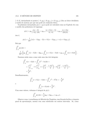 15.3. O M´ETODO DE SIMPSON 191
[−h, h], interpolando os pontos (−h, y2i), (0, y2i+1) e (h, y2i+2) (ﬁca ao leitor detalhista
a tarefa de mostrar por que isso pode ser realmente feito).
O polinˆomio interpolador p(x) = pi(x) pode ser calculado como no Cap´ıtulo 13, com
o aux´ılio dos polinˆomios de Lagrange:
p(x) = y2i
x(x − h)
(−h)(−2h)
+ y2i+1
(x + h)(x − h)
h(−h)
+ y2i+2
(x + h)x
(2h)(h)
,
isto ´e,
p(x) =
1
2h2
{x(x − h)y2i − 2(x + h)(x − h)y2i+1 + x(x + h)y2i+2} .
Da´ı que
h
−h
p(x)dx =
1
2h2
y2i
h
−h
x(x − h)dx − 2y2i+1
h
−h
(x + h)(x − h)dx + y2i+2
h
−h
x(x + h)dx .
Fazemos ent˜ao uma a uma cada uma das trˆes integrais:
h
−h
x(x − h)dx =
h
−h
(x2
− hx)dx =
=
x3
3
h
−h
− h
x2
2
h
h
==
h3
3
−
(−h)3
3
− h
h2
2
−
(−h)2
2
=
=
2
3
h3
.
Semelhantemente,
h
−h
(x + h)(x − h)dx =
h
−h
x2
− h2
dx = −
4
3
h3
e
h
−h
(x + h)xdx =
2
3
h3
.
Com esses valores, voltamos `a integral de p(x):
h
−h
p(x)dx =
h
3
(y2i + 4y2i+1 + y2i+2) .
Observe como, `a semelhan¸ca do M´etodo dos Trap´ezios, essa f´ormula facilita o cˆomputo
geral da aproxima¸c˜ao, mesmo com uma subdivis˜ao em muitos intervalos. Se, como
 