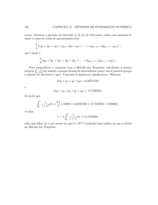 192 CAP´ITULO 15. M´ETODOS DE INTEGRAC¸ ˜AO NUM´ERICA
acima, tivermos a parti¸c˜ao do intervalo [a, b] em 2n intervalos, todos com tamanho h,
ent˜ao a soma de todas as aproxima¸c˜oes ser´a
h
3
{(y0 + 4y1 + y2) + (y2 + 4y3 + y4) + . . . + (y2n−2 + 4y2n−1 + y2n)} ,
que ´e igual a
h
3
{y0 + 4y1 + 2y2 + 4y3 + 2y4 + . . . + 2y2n−2 + 4y2n−1 + y2n} .
Para exempliﬁcar e comparar com o M´etodo dos Trap´ezios, calculemos a mesma
integral
1
0
1
1+x2 dx usando a mesma divis˜ao de intervalinhos (neste caso ´e poss´ıvel porque
o n´umero de intervalos ´e par). Usaremos 9 algarismos signiﬁcativos. Obtemos
2(y2 + y4 + y6 + y8) = 6.33731529
e
4(y1 + y3 + y5 + y7 + y9) = 15.7246294 ,
de modo que
1
0
1
1 + x2
dx ≈
0.1
3
(1.0000 + 6.33731529 + 15.7246294 + 0.50000) ,
ou seja,
π = 4
1
0
1
1 + x2
dx ≈ 3.14159263 ,
valor que difere de π por menos do que 3 × 10−8, resultado bem melhor do que o obtido
no M´etodo dos Trap´ezios.
 