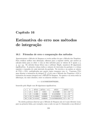 Cap´ıtulo 16
Estimativa do erro nos m´etodos
de integra¸c˜ao
16.1 F´ormulas de erro e compara¸c˜ao dos m´etodos
Aparentemente o M´etodo de Simpson se revela melhor do que o M´etodo dos Trap´ezios.
Para veriﬁcar melhor essa aﬁrma¸c˜ao, olhemos para a seguinte tabela, que mostra os
c´alculos feitos para se obter π com os dois m´etodos para os valores de h iguais a 1
4 ,
1
8 , 1
16 e 1
32 . Os c´alculos foram feitos com o software Maple, usando-se 20 algarismos
signiﬁcativos. A primeira coluna indica o n´umero de intervalos da parti¸c˜ao e a coluna
seguinte o tamanho de cada intervalo da parti¸c˜ao. Na terceira e na quinta os valores
de T(h) e S(h), multiplicados por quatro (para comparar com π). Usaremos T(h)
para denotar a estimativa da integral
1
0
1
1+x2 dx com o M´etodo dos Trap´ezios e S(h) a
estimativa da mesma integral com o M´etodo de Simpson. Na quarta e na sexta est˜ao as
diferen¸cas, em valor absoluto, entre os n´umeros obtidos e o valor
π = 3.1415926535897932385 ,
fornecido pelo Maple com 20 algarismos signiﬁcativos.
n h 4T(h) |4T(h) − π| 4S(h) |4S(h) − π|
4 1/4 3.131 0.011 3.141569 2.4 × 10−5
8 1/8 3.1390 0.0026 3.14159250 1.5 × 10−7
16 1/16 3.14094 0.00065 3.1415926512 2.4 × 10−9
32 1/32 3.14143 0.00016 3.141592653552 3.7 × 10−11
Na tabela podemos observar que o M´etodo de Simpson n˜ao s´o ´e mais eﬁciente (com-
pare na primeira linha, por exemplo), mas a cada vez que h ´e diminu´ıdo a sua eﬁc´acia ´e
193
 