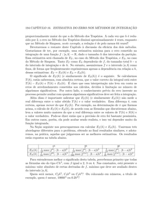 194 CAP´ITULO 16. ESTIMATIVA DO ERRO NOS M´ETODOS DE INTEGRAC¸ ˜AO
proporcionalmente maior do que a do M´etodo dos Trap´ezios. A cada vez que h ´e redu-
zido por 2, o erro no M´etodo dos Trap´ezios diminui aproximadamente 4 vezes, enquanto
que no M´etodo de Simpson, neste exemplo, a redu¸c˜ao ´e de pelo menos 64 vezes!!
Devotaremos o restante deste Cap´ıtulo `a discuss˜ao da eﬁc´acia dos dois m´etodos.
Gostar´ıamos de ter, por exemplo, uma estimativa m´axima para o erro cometido na
integra¸c˜ao de uma fun¸c˜ao f : [a, b] → R, dado o tamanho h dos intervalos da parti¸c˜ao.
Essa estimativa ser´a chamada de ET , no caso do M´etodo dos Trap´ezios, e ES, no caso
do M´etodo de Simpson. Tanto ET como ES depender˜ao de f, do tamanho total b − a
do intervalo de integra¸c˜ao e de h. No entanto, assumiremos f e o intervalo [a, b] como
ﬁxos, de forma que freq¨uentemente exprimiremos apenas a dependˆencia em rela¸c˜ao a h,
dessas estimativas: ET = ET (h) e ES = ES(h).
O signiﬁcado de ET (h) (e similarmente de ES(h)) ´e o seguinte. Se calcularmos
T(h), ent˜ao saberemos, com absoluta certeza, que o valor correto da integral est´a entre
T(h) − ET (h) e T(h) + ET (h). ´E claro que essa interpreta¸c˜ao n˜ao leva em conta os
erros de arredondamento cometidos nos c´alculos, devidos `a limita¸c˜ao no n´umero de
algarismos signiﬁcativos. Por outro lado, o conhecimento pr´evio do erro inerente ao
processo permite avaliar com quantos algarismos signiﬁcativos deve ser feita a integra¸c˜ao.
Al´em disso ´e importante salientar que ET (h) (e similarmente ES(h)) n˜ao mede a
real diferen¸ca entre o valor obtido T(h) e o valor verdadeiro. Essa diferen¸ca ´e, com
certeza, apenas menor do que ET (h). Por exemplo, na determina¸c˜ao de π que ﬁzemos
acima, o c´alculo de ET (h) e ES(h), de acordo com as f´ormulas que discutiremos abaixo,
leva a valores muito maiores do que a real diferen¸ca entre os valores de T(h) e S(h) e
o valor verdadeiro. Pode-se dizer ent˜ao que a previs˜ao de erro foi bastante pessimista.
Em outros casos, por´em, ela pode acabar sendo realista, e isso vai depender muito da
fun¸c˜ao integranda.
Na Se¸c˜ao seguinte nos preocuparemos em calcular ET (h) e ES(h). Usaremos trˆes
abordagens diferentes para o problema, obtendo ao ﬁnal resultados similares, e adota-
remos, na pr´atica, aquelas que julgaremos ser as melhores estimativas. Os resultados
est˜ao expostos na tabela abaixo.
1a 2a 3a
ET (h) 1
12 max |f | · |b − a|h2 1
12 max |f | · |b − a|h2 5
12 max |f | · |b − a|h2
ES(h) 1
24 max |f | · |b − a|h3 1
180 max |f(iv)| · |b − a|h4 1
45 max |f(iv)| · |b − a|h4
Para entendermos melhor o signiﬁcado desta tabela, percebemos primeiro que todas
as f´ormulas s˜ao do tipo Chβ, com β igual a 2, 3 ou 4. Nas constantes, est´a presente o
m´aximo valor absoluto de certas derivadas de f, m´aximo que deve ser avaliado dentro
do intervalo [a, b].
Quem ser´a menor, C2h2, C3h3 ou C4h4? Ou colocando em n´umeros, a t´ıtulo de
exemplo, quem ´e menor, 1000h4 ou 0.2h2?
 