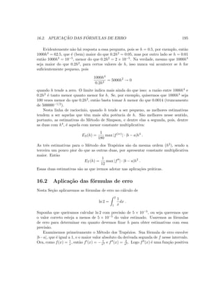 16.2. APLICAC¸ ˜AO DAS F ´ORMULAS DE ERRO 195
Evidentemente n˜ao h´a resposta a essa pergunta, pois se h = 0.5, por exemplo, ent˜ao
1000h4 = 62.5, que ´e (bem) maior do que 0.2h2 = 0.05, mas por outro lado se h = 0.01
ent˜ao 1000h4 = 10−5, menor do que 0.2h2 = 2 × 10−5. Na verdade, mesmo que 1000h4
seja maior do que 0.2h2, para certos valores de h, isso nunca vai acontecer se h for
suﬁcientemente pequeno, pois
1000h4
0.2h2
= 5000h2
→ 0
quando h tende a zero. O limite indica mais ainda do que isso: a raz˜ao entre 1000h4 e
0.2h2 ´e tanto menor quanto menor for h. Se, por exemplo, quisermos que 1000h4 seja
100 vezes menor do que 0.2h2, ent˜ao basta tomar h menor do que 0.0014 (truncamento
de 500000−1/2).
Nesta linha de racioc´ınio, quando h tende a ser pequeno, as melhores estimativas
tendem a ser aquelas que tˆem mais alta potˆencia de h. S˜ao melhores nesse sentido,
portanto, as estimativas do M´etodo de Simpson, e dentre elas a segunda, pois, dentre
as duas com h4, ´e aquela com menor constante multiplicativa:
ES(h) =
1
180
max |f(iv)
| · |b − a|h4
.
As trˆes estimativas para o M´etodo dos Trap´ezios s˜ao da mesma ordem (h2), sendo a
terceira um pouco pior do que as outras duas, por apresentar constante multiplicativa
maior. Ent˜ao
ET (h) =
1
12
max |f | · |b − a|h2
.
Essas duas estimativas s˜ao as que iremos adotar nas aplica¸c˜oes pr´aticas.
16.2 Aplica¸c˜ao das f´ormulas de erro
Nesta Se¸c˜ao aplicaremos as f´ormulas de erro no c´alculo de
ln 2 =
2
1
1
x
dx .
Suponha que queiramos calcular ln 2 com precis˜ao de 5 × 10−5, ou seja queremos que
o valor correto esteja a menos de 5 × 10−5 do valor estimado. Usaremos as f´ormulas
de erro para determinar em quanto devemos ﬁxar h para obter estimativas com essa
precis˜ao.
Examinemos primeiramente o M´etodo dos Trap´ezios. Sua f´ormula de erro envolve
|b−a|, que ´e igual a 1, e o maior valor absoluto da derivada segunda de f nesse intervalo.
Ora, como f(x) = 1
x , ent˜ao f (x) = − 1
x2 e f (x) = 2
x3 . Logo f (x) ´e uma fun¸c˜ao positiva
 