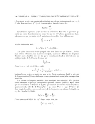 196 CAP´ITULO 16. ESTIMATIVA DO ERRO NOS M´ETODOS DE INTEGRAC¸ ˜AO
e decrescente no intervalo considerado, atingindo seu m´aximo necessariamente em x = 1.
O valor desse m´aximo ´e f (1) = 2. Assim sendo, a f´ormula de erro ﬁca
ET (h) =
h2
6
.
Essa f´ormula representa o erro m´aximo da estimativa. Portanto, se quisermos ga-
rantir que o erro da estimativa seja menor do que 5 × 10−5, basta garantir que ET (h)
seja menor do que esse valor, isto ´e, gostar´ıamos de escolher h de tal forma que
h2
6
 5 × 10−5
.
Isto ´e o mesmo que pedir
h  30 × 10−5 = 0.01732 . . .
At´e agora, a conclus˜ao ´e que qualquer valor de h menor do que 0.01732 . . . servir´a
para obter a estimativa com a precis˜ao desejada, usando-se o M´etodo dos Trap´ezios.
Acontece que h tamb´em deve ser tal que o comprimento total do intervalo seja um
m´ultiplo inteiro de h. Ou seja, devemos ter
b − a
h
= n .
Como b − a = 1 e h  0.01732 . . . ent˜ao
n =
b − a
h
=
1
h

1
0.01732 . . .
= 57.7 . . . ,
implicando que n deve ser maior ou igual a 58. Ent˜ao precisamos dividir o intervalo
[1, 2] em no m´ınimo 58 intervalinhos para conseguir a estimativa desejada, com a precis˜ao
requerida!
E o M´etodo de Simpson, ser´a que ´e mais vantajoso neste exemplo? Ser´a que com
menos intervalos na parti¸c˜ao conseguiremos garantir a mesma precis˜ao? Agora temos
que nos concentrar na f´ormula de ES(h), que depende do m´aximo valor absoluto da
quarta derivada, entre 1 e 2. Como f (x) = 2
x3 , temos f (x) = − 6
x4 e f(iv)(x) = 24
x5 .
Essa fun¸c˜ao ´e positiva e decrescente em [1, 2] de forma que seu m´aximo ´e atingido em
x = 1 e ´e igual a 24. Ent˜ao
ES(h) =
24
180
h4
=
2
15
h4
.
Como queremos ES(h)  5 × 10−5, basta tomar h tal que
2
15
h4
 5 × 10−5
,
 