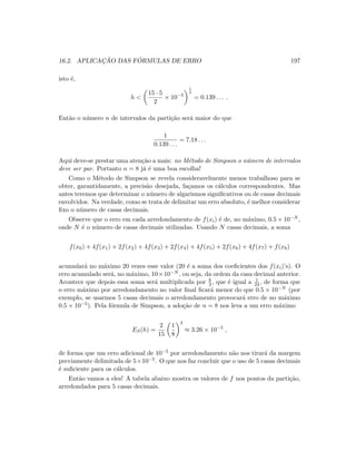 16.2. APLICAC¸ ˜AO DAS F ´ORMULAS DE ERRO 197
isto ´e,
h 
15 · 5
2
× 10−5
1
4
= 0.139 . . . .
Ent˜ao o n´umero n de intervalos da parti¸c˜ao ser´a maior do que
1
0.139 . . .
= 7.18 . . .
Aqui deve-se prestar uma aten¸c˜ao a mais: no M´etodo de Simpson o n´umero de intervalos
deve ser par. Portanto n = 8 j´a ´e uma boa escolha!
Como o M´etodo de Simpson se revela consideravelmente menos trabalhoso para se
obter, garantidamente, a precis˜ao desejada, fa¸camos os c´alculos correspondentes. Mas
antes teremos que determinar o n´umero de algarismos signiﬁcativos ou de casas decimais
envolvidos. Na verdade, como se trata de delimitar um erro absoluto, ´e melhor considerar
ﬁxo o n´umero de casas decimais.
Observe que o erro em cada arredondamento de f(xi) ´e de, no m´aximo, 0.5 × 10−N ,
onde N ´e o n´umero de casas decimais utilizadas. Usando N casas decimais, a soma
f(x0) + 4f(x1) + 2f(x2) + 4f(x3) + 2f(x4) + 4f(x5) + 2f(x6) + 4f(x7) + f(x8)
acumular´a no m´aximo 20 vezes esse valor (20 ´e a soma dos coeﬁcientes dos f(xi)’s). O
erro acumulado ser´a, no m´aximo, 10×10−N , ou seja, da ordem da casa decimal anterior.
Acontece que depois essa soma ser´a multiplicada por h
3 , que ´e igual a 1
24 , de forma que
o erro m´aximo por arredondamento no valor ﬁnal ﬁcar´a menor do que 0.5 × 10−N (por
exemplo, se usarmos 5 casas decimais o arredondamento provocar´a erro de no m´aximo
0.5 × 10−5). Pela f´ormula de Simpson, a ado¸c˜ao de n = 8 nos leva a um erro m´aximo
ES(h) =
2
15
1
8
4
≈ 3.26 × 10−5
,
de forma que um erro adicional de 10−5 por arredondamento n˜ao nos tirar´a da margem
previamente delimitada de 5×10−5. O que nos faz concluir que o uso de 5 casas decimais
´e suﬁciente para os c´alculos.
Ent˜ao vamos a eles! A tabela abaixo mostra os valores de f nos pontos da parti¸c˜ao,
arredondados para 5 casas decimais.
 