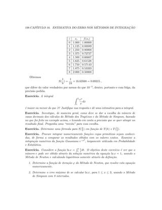 198 CAP´ITULO 16. ESTIMATIVA DO ERRO NOS M´ETODOS DE INTEGRAC¸ ˜AO
i xi f(xi)
0 1.000 1.00000
1 1.125 0.88889
2 1.250 0.80000
3 1.375 0.72727
4 1.500 0.66667
5 1.625 0.61538
6 1.750 0.57143
7 1.875 0.53333
8 2.000 0.50000
Obtemos
S(
1
8
) =
1
24
× 16.63568 = 0.69315 ,
que difere do valor verdadeiro por menos do que 10−5, dentro, portanto e com folga, da
precis˜ao pedida.
Exerc´ıcio. A integral
2
1
ex
x
dx
´e maior ou menor do que 3? Justiﬁque sua resposta e dˆe uma estimativa para a integral.
Exerc´ıcio. Investigue, de maneira geral, como deve se dar a escolha do n´umero de
casas decimais dos c´alculos do M´etodo dos Trap´ezios e do M´etodo de Simpson, baseado
no que foi feito no exemplo acima, e levando em conta a precis˜ao que se quer atingir no
resultado ﬁnal. Proponha uma “receita” para essa escolha.
Exerc´ıcio. Determine uma f´ormula para S(h
2 ) em fun¸c˜ao de T(h) e T(h
2 ).
Exerc´ıcio. Procure integrar numericamente fun¸c˜oes cujas primitivas sejam conheci-
das, de forma a comparar os resultados obtidos com os valores exatos. Examine a
integra¸c˜ao num´erica da fun¸c˜ao Gaussiana e−x2
, largamente utilizada em Probabilidade
e Estat´ıstica.
Exerc´ıcio. Considere a fun¸c˜ao ln x =
x
1
1
t dt. O objetivo deste exerc´ıcio ´e ver que o
n´umero e pode ser obtido atrav´es da solu¸c˜ao num´erica da equa¸c˜ao ln x = 1, usando o
M´etodo de Newton e calculando logaritmos somente atrav´es da deﬁni¸c˜ao.
1. Determine a fun¸c˜ao de itera¸c˜ao ϕ do M´etodo de Newton, que resolve esta equa¸c˜ao
numericamente.
2. Determine o erro m´aximo de se calcular ln x, para 1 ≤ x ≤ 3, usando o M´etodo
de Simpson com 8 intervalos.
 