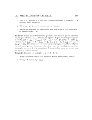 16.2. APLICAC¸ ˜AO DAS F ´ORMULAS DE ERRO 199
3. Tome x0 = 3 e calcule x1 = ϕ(x0) (use 4 casas decimais para os valores de 1
t , e 8
intervalos para a integra¸c˜ao).
4. Calcule x2 = ϕ(x1), com 4 casas decimais e 8 intervalos.
5. Discuta uma estrat´egia que vocˆe adotaria para mostrar que e est´a, com certeza,
no intervalo [2.716, 2.720].
Exerc´ıcio. Usando o m´etodo de m´ınimos quadrados, aproxime e−x2
por um polinˆomio
de grau 4 no intervalo [−1, 1]. Para isso, use a fam´ılia de polinˆomios ortogonais (nesse
intervalo) g0(x) = 1, g1(x) = x, g2(x) = x2 − 1
3 , g3(x) = x3 − 3
5 x, g4(x) = x4 − 6
7 x2 + 3
35 ,
sabendo que  g0, g0 = 2,  g1, g1 = 2
3 ,  g2, g2 = 8
45 ,  g3, g3 = 8
175, 
g4, g4 = 128
11025 . Observe que ser´a preciso calcular a integral gaussiana. Outras integrais
ou ser˜ao nulas (porque o integrando ´e ´ımpar) ou podem ser reduzidas, por sucessivas
integra¸c˜oes por partes, `a integral gaussiana. Estime os valores num´ericos usando uma
aproxima¸c˜ao para essa integral.
Exerc´ıcio. Considere a equa¸c˜ao f(x) =
x
0 e−t2
dt − 1 = 0.
1. Deﬁna a fun¸c˜ao de itera¸c˜ao ϕ do M´etodo de Newton para resolver a equa¸c˜ao.
2. Com x0 = 1, obtenha x1 = ϕ(x0).
 