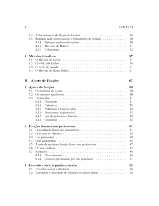 2 SUM ´ARIO
3.4 A desvantagem da Regra de Cramer . . . . . . . . . . . . . . . . . . . . 48
3.5 Sistemas mal-condicionados e reﬁnamento de solu¸c˜ao . . . . . . . . . . . 50
3.5.1 Sistemas mal-condicionados . . . . . . . . . . . . . . . . . . . . . 50
3.5.2 Matrizes de Hilbert . . . . . . . . . . . . . . . . . . . . . . . . . . 51
3.5.3 Reﬁnamento . . . . . . . . . . . . . . . . . . . . . . . . . . . . . 52
4 M´etodos iterativos 57
4.1 O M´etodo de Jacobi . . . . . . . . . . . . . . . . . . . . . . . . . . . . . 57
4.2 Crit´erio das Linhas . . . . . . . . . . . . . . . . . . . . . . . . . . . . . . 58
4.3 Crit´erio de parada . . . . . . . . . . . . . . . . . . . . . . . . . . . . . . 61
4.4 O M´etodo de Gauss-Seidel . . . . . . . . . . . . . . . . . . . . . . . . . . 61
II Ajuste de Fun¸c˜oes 67
5 Ajuste de fun¸c˜oes 69
5.1 O problema do ajuste . . . . . . . . . . . . . . . . . . . . . . . . . . . . 69
5.2 Os m´ınimos quadrados . . . . . . . . . . . . . . . . . . . . . . . . . . . . 70
5.3 Parˆametros . . . . . . . . . . . . . . . . . . . . . . . . . . . . . . . . . . 71
5.3.1 Densidade . . . . . . . . . . . . . . . . . . . . . . . . . . . . . . . 71
5.3.2 Caten´aria . . . . . . . . . . . . . . . . . . . . . . . . . . . . . . . 72
5.3.3 Naftalinas e fun¸c˜oes aﬁns . . . . . . . . . . . . . . . . . . . . . . 73
5.3.4 Decaimento exponencial . . . . . . . . . . . . . . . . . . . . . . . 74
5.3.5 Leis de potˆencia e fractais . . . . . . . . . . . . . . . . . . . . . . 75
5.3.6 Gaussiana . . . . . . . . . . . . . . . . . . . . . . . . . . . . . . . 75
6 Fun¸c˜oes lineares nos parˆametros 81
6.1 Dependˆencia linear dos parˆametros . . . . . . . . . . . . . . . . . . . . . 81
6.2 Cont´ınuo vs. discreto . . . . . . . . . . . . . . . . . . . . . . . . . . . . . 82
6.3 Um parˆametro . . . . . . . . . . . . . . . . . . . . . . . . . . . . . . . . 83
6.4 Dois parˆametros . . . . . . . . . . . . . . . . . . . . . . . . . . . . . . . 85
6.5 Ajuste de qualquer fun¸c˜ao linear nos parˆametros . . . . . . . . . . . . . 87
6.6 O caso cont´ınuo . . . . . . . . . . . . . . . . . . . . . . . . . . . . . . . . 87
6.7 Exemplos . . . . . . . . . . . . . . . . . . . . . . . . . . . . . . . . . . . 88
6.7.1 Dinamˆometro . . . . . . . . . . . . . . . . . . . . . . . . . . . . . 88
6.7.2 Cosseno aproximado por um polinˆomio . . . . . . . . . . . . . . 91
7 Levando a s´erio o produto escalar 93
7.1 Produto escalar e distˆancia . . . . . . . . . . . . . . . . . . . . . . . . . 93
7.2 Existˆencia e unicidade de solu¸c˜oes no ajuste linear . . . . . . . . . . . . 95
 