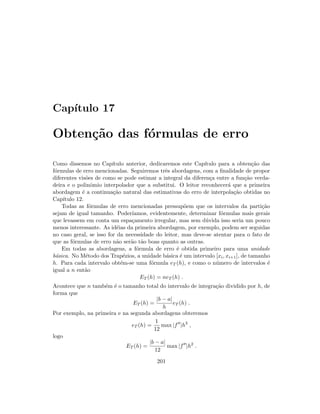Cap´ıtulo 17
Obten¸c˜ao das f´ormulas de erro
Como dissemos no Cap´ıtulo anterior, dedicaremos este Cap´ıtulo para a obten¸c˜ao das
f´ormulas de erro mencionadas. Seguiremos trˆes abordagens, com a ﬁnalidade de propor
diferentes vis˜oes de como se pode estimar a integral da diferen¸ca entre a fun¸c˜ao verda-
deira e o polinˆomio interpolador que a substitui. O leitor reconhecer´a que a primeira
abordagem ´e a continua¸c˜ao natural das estimativas do erro de interpola¸c˜ao obtidas no
Cap´ıtulo 12.
Todas as f´ormulas de erro mencionadas pressup˜oem que os intervalos da parti¸c˜ao
sejam de igual tamanho. Poder´ıamos, evidentemente, determinar f´ormulas mais gerais
que levassem em conta um espa¸camento irregular, mas sem d´uvida isso seria um pouco
menos interessante. As id´eias da primeira abordagem, por exemplo, podem ser seguidas
no caso geral, se isso for da necessidade do leitor, mas deve-se atentar para o fato de
que as f´ormulas de erro n˜ao ser˜ao t˜ao boas quanto as outras.
Em todas as abordagens, a f´ormula de erro ´e obtida primeiro para uma unidade
b´asica. No M´etodo dos Trap´ezios, a unidade b´asica ´e um intervalo [xi, xi+1], de tamanho
h. Para cada intervalo obt´em-se uma f´ormula eT (h), e como o n´umero de intervalos ´e
igual a n ent˜ao
ET (h) = neT (h) .
Acontece que n tamb´em ´e o tamanho total do intervalo de integra¸c˜ao dividido por h, de
forma que
ET (h) =
|b − a|
h
eT (h) .
Por exemplo, na primeira e na segunda abordagens obteremos
eT (h) =
1
12
max |f |h3
,
logo
ET (h) =
|b − a|
12
max |f |h2
.
201
 