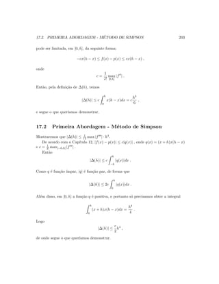 17.2. PRIMEIRA ABORDAGEM - M´ETODO DE SIMPSON 203
pode ser limitada, em [0, h], da seguinte forma:
−cx(h − x) ≤ f(x) − p(x) ≤ cx(h − x) ,
onde
c =
1
2!
max
[0,h]
|f | .
Ent˜ao, pela deﬁni¸c˜ao de ∆(h), temos
|∆(h)| ≤ c
h
0
x(h − x)dx = c
h3
6
,
e segue o que quer´ıamos demonstrar.
17.2 Primeira Abordagem - M´etodo de Simpson
Mostraremos que |∆(h)| ≤ 1
12 max |f | · h4.
De acordo com o Cap´ıtulo 12, |f(x) − p(x)| ≤ c|q(x)| , onde q(x) = (x + h)x(h − x)
e c = 1
3! max[−h,h] |f | .
Ent˜ao
|∆(h)| ≤ c
h
−h
|q(x)|dx .
Como q ´e fun¸c˜ao ´ımpar, |q| ´e fun¸c˜ao par, de forma que
|∆(h)| ≤ 2c
h
0
|q(x)|dx .
Al´em disso, em [0, h] a fun¸c˜ao q ´e positiva, e portanto s´o precisamos obter a integral
h
0
(x + h)x(h − x)dx =
h4
4
.
Logo
|∆(h)| ≤
c
2
h4
,
de onde segue o que quer´ıamos demonstrar.
 