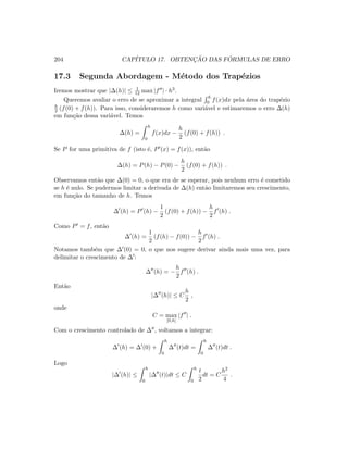 204 CAP´ITULO 17. OBTENC¸ ˜AO DAS F ´ORMULAS DE ERRO
17.3 Segunda Abordagem - M´etodo dos Trap´ezios
Iremos mostrar que |∆(h)| ≤ 1
12 max |f | · h3.
Queremos avaliar o erro de se aproximar a integral
h
0 f(x)dx pela ´area do trap´ezio
h
2 (f(0) + f(h)). Para isso, consideraremos h como vari´avel e estimaremos o erro ∆(h)
em fun¸c˜ao dessa vari´avel. Temos
∆(h) =
h
0
f(x)dx −
h
2
(f(0) + f(h)) .
Se P for uma primitiva de f (isto ´e, P (x) = f(x)), ent˜ao
∆(h) = P(h) − P(0) −
h
2
(f(0) + f(h)) .
Observamos ent˜ao que ∆(0) = 0, o que era de se esperar, pois nenhum erro ´e cometido
se h ´e nulo. Se pudermos limitar a derivada de ∆(h) ent˜ao limitaremos seu crescimento,
em fun¸c˜ao do tamanho de h. Temos
∆ (h) = P (h) −
1
2
(f(0) + f(h)) −
h
2
f (h) .
Como P = f, ent˜ao
∆ (h) =
1
2
(f(h) − f(0)) −
h
2
f (h) .
Notamos tamb´em que ∆ (0) = 0, o que nos sugere derivar ainda mais uma vez, para
delimitar o crescimento de ∆ :
∆ (h) = −
h
2
f (h) .
Ent˜ao
|∆ (h)| ≤ C
h
2
,
onde
C = max
[0,h]
|f | .
Com o crescimento controlado de ∆ , voltamos a integrar:
∆ (h) = ∆ (0) +
h
0
∆ (t)dt =
h
0
∆ (t)dt .
Logo
|∆ (h)| ≤
h
0
|∆ (t)|dt ≤ C
h
0
t
2
dt = C
h2
4
.
 