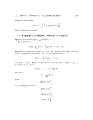 17.4. SEGUNDA ABORDAGEM - M´ETODO DE SIMPSON 205
Integrando mais uma vez,
|∆(h)| ≤ C
h
0
t2
4
dt = (max |f |) ·
h3
12
.
Como quer´ıamos demonstrar!
17.4 Segunda Abordagem - M´etodo de Simpson
Queremos mostrar que |∆(h)| ≤ 1
90 max |f(iv)| · h5.
Temos que avaliar
∆(h) =
h
−h
f(x)dx −
h
3
(f(−h) + 4f(0) + f(h)) .
Os passos s˜ao semelhantes `aqueles do M´etodo dos Trap´ezios, mas agora temos que
derivar e integrar uma vez a mais. Derivando trˆes vezes chegamos a
∆ (h) = −
h
3
f (h) − f (−h) ,
com ∆(0) = ∆ (0) = ∆ (0) = 0. Pelo Teorema do Valor M´edio, existe ξ = ξ(h) no
intervalo [−h, +h] tal que
f (h) − f (−h) = f(iv)
(ξ) · 2h .
Portanto, se
C = max
[−h,h]
|f(iv)
|
ent˜ao
|∆ (h)| ≤ C
2h2
3
,
e, por integra¸c˜oes sucessivas,
|∆ (h)| ≤ C
2h3
9
,
|∆ (h)| ≤ C
h4
18
,
|∆(h)| ≤ C
h5
90
.
 