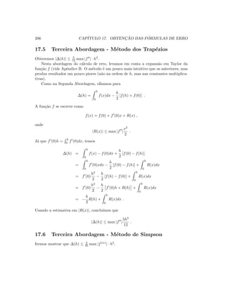 206 CAP´ITULO 17. OBTENC¸ ˜AO DAS F ´ORMULAS DE ERRO
17.5 Terceira Abordagem - M´etodo dos Trap´ezios
Obteremos |∆(h)| ≤ 5
12 max |f | · h3.
Nesta abordagem do c´alculo de erro, levamos em conta a expans˜ao em Taylor da
fun¸c˜ao f (vide Apˆendice B. O m´etodo ´e um pouco mais intuitivo que os anteriores, mas
produz resultados um pouco piores (n˜ao na ordem de h, mas nas constantes multiplica-
tivas).
Como na Segunda Abordagem, olhamos para
∆(h) =
h
0
f(x)dx −
h
2
[f(h) + f(0)] .
A fun¸c˜ao f se escreve como
f(x) = f(0) + f (0)x + R(x) ,
onde
|R(x)| ≤ max |f |
x2
2
.
J´a que f (0)h =
h
0 f (0)dx, temos
∆(h) =
h
0
f(x) − f(0)dx +
h
2
[f(0) − f(h)]
=
h
0
f (0)xdx −
h
2
[f(0) − f(h)] +
h
0
R(x)dx
= f (0)
h2
2
−
h
2
[f(h) − f(0)] +
h
0
R(x)dx
= f (0)
h2
2
−
h
2
f (0)h + R(h) +
h
0
R(x)dx
= −
h
2
R(h) +
h
0
R(x)dx .
Usando a estimativa em |R(x)|, conclu´ımos que
|∆(h)| ≤ max |f |
5h3
12
.
17.6 Terceira Abordagem - M´etodo de Simpson
Iremos mostrar que ∆(h) ≤ 2
45 max |f(iv)| · h5.
 