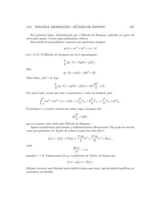 17.6. TERCEIRA ABORDAGEM - M´ETODO DE SIMPSON 207
Em primeiro lugar, observaremos que o M´etodo de Simpson, aplicado em pares de
intervalos iguais, ´e exato para polinˆomios c´ubicos.
Sem perda de generalidade, suponha que queiramos integrar
g(x) = ax3
+ bx2
+ cx + d
em [−h, h]. O M´etodo de Simpson nos d´a a aproxima¸c˜ao
h
3
(g(−h) + 4g(0) + g(h)) .
Mas
g(−h) + g(h) = 2bh2
+ 2d .
Al´em disso, g(0) = d, logo
h
3
(g(−h) + 4g(0) + g(h)) = 2h(
bh2
3
+ d) .
Por outro lado, vemos que esse ´e exatamente o valor da integral, pois
h
−h
(ax3
+ bx2
+ cx + d)dx = a
x4
4
|h
−h + b
x3
3
|h
−h + c
x2
2
|h
−h + dxh
−h .
O primeiro e o terceiro termos s˜ao nulos, logo a integral vale
2b
h3
3
+ 2dh ,
que ´e o mesmo valor dado pelo M´etodo de Simpson.
Agora consideremos uma fun¸c˜ao f suﬁcientemente diferenci´avel. Ela pode ser escrita
como seu polinˆomio de Taylor de ordem 3 mais um resto R(x):
f(x) = f(0) + f (0)x +
f (0)
2
x2
+
f (0)
3!
x3
+ R(x) ,
onde
R(x)
x3
−→ 0
quando x → 0. Chamaremos de p3 o polinˆomio de Taylor, de forma que
f(x) − p3(x) = R(x) .
Adiante teremos uma f´ormula mais expl´ıcita para esse resto, que permitir´a qualiﬁcar as
constantes envolvidas.
 