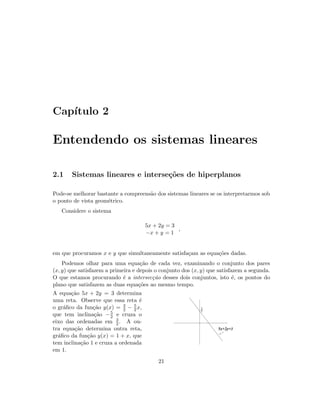 Cap´ıtulo 2
Entendendo os sistemas lineares
2.1 Sistemas lineares e interse¸c˜oes de hiperplanos
Pode-se melhorar bastante a compreens˜ao dos sistemas lineares se os interpretarmos sob
o ponto de vista geom´etrico.
Considere o sistema
5x + 2y = 3
−x + y = 1
,
em que procuramos x e y que simultaneamente satisfa¸cam as equa¸c˜oes dadas.
Podemos olhar para uma equa¸c˜ao de cada vez, examinando o conjunto dos pares
(x, y) que satisfazem a primeira e depois o conjunto dos (x, y) que satisfazem a segunda.
O que estamos procurando ´e a intersec¸c˜ao desses dois conjuntos, isto ´e, os pontos do
plano que satisfazem as duas equa¸c˜oes ao mesmo tempo.
A equa¸c˜ao 5x + 2y = 3 determina
uma reta. Observe que essa reta ´e
o gr´aﬁco da fun¸c˜ao y(x) = 3
2 − 5
2 x,
que tem inclina¸c˜ao −5
2 e cruza o
eixo das ordenadas em 3
2 . A ou-
tra equa¸c˜ao determina outra reta,
gr´aﬁco da fun¸c˜ao y(x) = 1 + x, que
tem inclina¸c˜ao 1 e cruza a ordenada
em 1.
3
2
5x+2y=3
21
 