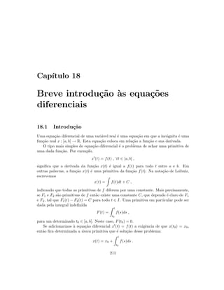 Cap´ıtulo 18
Breve introdu¸c˜ao `as equa¸c˜oes
diferenciais
18.1 Introdu¸c˜ao
Uma equa¸c˜ao diferencial de uma vari´avel real ´e uma equa¸c˜ao em que a inc´ognita ´e uma
fun¸c˜ao real x : [a, b] → R. Esta equa¸c˜ao coloca em rela¸c˜ao a fun¸c˜ao e sua derivada.
O tipo mais simples de equa¸c˜ao diferencial ´e o problema de achar uma primitiva de
uma dada fun¸c˜ao. Por exemplo,
x (t) = f(t) , ∀t ∈ [a, b] ,
signiﬁca que a derivada da fun¸c˜ao x(t) ´e igual a f(t) para todo t entre a e b. Em
outras palavras, a fun¸c˜ao x(t) ´e uma primitiva da fun¸c˜ao f(t). Na nota¸c˜ao de Leibniz,
escrevemos
x(t) = f(t)dt + C ,
indicando que todas as primitivas de f diferem por uma constante. Mais precisamente,
se F1 e F2 s˜ao primitivas de f ent˜ao existe uma constante C, que depende ´e claro de F1
e F2, tal que F1(t) − F2(t) = C para todo t ∈ I. Uma primitiva em particular pode ser
dada pela integral indeﬁnida
F(t) =
t
t0
f(s)ds ,
para um determinado t0 ∈ [a, b]. Neste caso, F(t0) = 0.
Se adicionarmos `a equa¸c˜ao diferencial x (t) = f(t) a exigˆencia de que x(t0) = x0,
ent˜ao ﬁca determinada a ´unica primitiva que ´e solu¸c˜ao desse problema:
x(t) = x0 +
t
t0
f(s)ds .
211
 