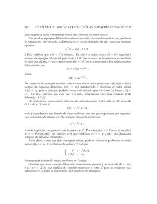 212 CAP´ITULO 18. BREVE INTRODUC¸ ˜AO `AS EQUAC¸ ˜OES DIFERENCIAIS
Essa exigˆencia extra ´e conhecida como um problema de valor inicial.
Em geral as equa¸c˜oes diferenciais n˜ao se resumem t˜ao simplesmente a um problema
de integra¸c˜ao. Por exemplo, a derivada de x(t) pode depender de x(t), como na seguinte
equa¸c˜ao:
x (t) = x(t) , t ∈ R .
´E f´acil veriﬁcar que x(t) = et ´e solu¸c˜ao. Ela n˜ao ´e a ´unica, pois x(t) = cet tamb´em ´e
solu¸c˜ao da equa¸c˜ao diferencial para todo c ∈ R. No entanto, se impusermos o problema
de valor inicial x(t0) = x0 e supusermos x(t) = cet, ent˜ao a constante c ﬁca univocamente
determinada por
x0 = x(t0) = cet0
,
donde
x(t) = x0et−t0
.
Ao contr´ario do exemplo anterior, n˜ao ´e claro ainda neste ponto que x(t) seja a ´unica
solu¸c˜ao da equa¸c˜ao diferencial x (t) = x(t) satisfazendo o problema de valor inicial
x(t0) = x0, pois a princ´ıpio poderia haver uma solu¸c˜ao que n˜ao fosse da forma x(t) =
cet. De fato veremos que esse n˜ao ´e o caso, pelo menos para essa equa¸c˜ao (vide
Subse¸c˜ao 18.3.2).
De modo geral, uma equa¸c˜ao diferencial ´e colocada assim: a derivada de x(t) depende
de t e de x(t), isto ´e,
x (t) = f(t, x(t)) ,
onde f aqui denota uma fun¸c˜ao de duas vari´aveis (n˜ao nos preocuparemos por enquanto
com o dom´ınio da fun¸c˜ao f). Na nota¸c˜ao compacta escreve-se
x = f(t, x) ,
ﬁcando impl´ıcito o argumento das fun¸c˜oes x e x . Por exemplo, x = t2sen(tx) signiﬁca
x (t) = t2sen(tx(t)). As fun¸c˜oes x(t) que veriﬁcam x (t) = f(t, x(t)) s˜ao chamadas
solu¸c˜oes da equa¸c˜ao diferencial.
Al´em disso, como nos dois exemplos acima, pode-se colocar o problema de valor
inicial x(t0) = x0. O problema de achar x(t) tal que
x = f(t, x)
x(t0) = x0
´e comumente conhecido como problema de Cauchy.
Dizemos que uma equa¸c˜ao diferencial ´e autˆonoma quando f s´o depende de x, isto
´e f(t, x) = X(x) (na medida do poss´ıvel usaremos a letra f para as equa¸c˜oes n˜ao
autˆonomas e X para as autˆonomas, por quest˜oes de tradi¸c˜ao).
 