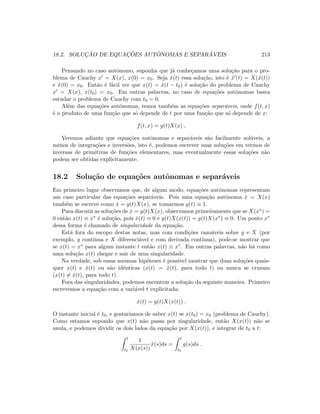 18.2. SOLUC¸ ˜AO DE EQUAC¸ ˜OES AUT ˆONOMAS E SEPAR ´AVEIS 213
Pensando no caso autˆonomo, suponha que j´a conhe¸camos uma solu¸c˜ao para o pro-
blema de Cauchy x = X(x), x(0) = x0. Seja ˜x(t) essa solu¸c˜ao, isto ´e ˜x (t) = X(˜x(t))
e ˜x(0) = x0. Ent˜ao ´e f´acil ver que x(t) = ˜x(t − t0) ´e solu¸c˜ao do problema de Cauchy
x = X(x), x(t0) = x0. Em outras palavras, no caso de equa¸c˜oes autˆonomas basta
estudar o problema de Cauchy com t0 = 0.
Al´em das equa¸c˜oes autˆonomas, temos tamb´em as equa¸c˜oes separ´aveis, onde f(t, x)
´e o produto de uma fun¸c˜ao que s´o depende de t por uma fun¸c˜ao que s´o depende de x:
f(t, x) = g(t)X(x) .
Veremos adiante que equa¸c˜oes autˆonomas e separ´aveis s˜ao facilmente sol´uveis, a
menos de integra¸c˜oes e invers˜oes, isto ´e, podemos escrever suas solu¸c˜oes em termos de
inversas de primitivas de fun¸c˜oes elementares, mas eventualmente essas solu¸c˜oes n˜ao
podem ser obtidas explicitamente.
18.2 Solu¸c˜ao de equa¸c˜oes autˆonomas e separ´aveis
Em primeiro lugar observamos que, de algum modo, equa¸c˜oes autˆonomas representam
um caso particular das equa¸c˜oes separ´aveis. Pois uma equa¸c˜ao autˆonoma ˙x = X(x)
tamb´em se escreve como ˙x = g(t)X(x), se tomarmos g(t) ≡ 1.
Para discutir as solu¸c˜oes de ˙x = g(t)X(x), observamos primeiramente que se X(x∗) =
0 ent˜ao x(t) ≡ x∗ ´e solu¸c˜ao, pois ˙x(t) ≡ 0 e g(t)X(x(t)) = g(t)X(x∗) ≡ 0. Um ponto x∗
dessa forma ´e chamado de singularidade da equa¸c˜ao.
Est´a fora do escopo destas notas, mas com condi¸c˜oes razo´aveis sobre g e X (por
exemplo, g cont´ınua e X diferenci´avel e com derivada cont´ınua), pode-se mostrar que
se x(t) = x∗ para algum instante t ent˜ao x(t) ≡ x∗. Em outras palavras, n˜ao h´a como
uma solu¸c˜ao x(t) chegar e sair de uma singularidade.
Na verdade, sob essas mesmas hip´oteses ´e poss´ıvel mostrar que duas solu¸c˜oes quais-
quer x(t) e ˜x(t) ou s˜ao idˆenticas (x(t) = ˜x(t), para todo t) ou nunca se cruzam
(x(t) = ˜x(t), para todo t).
Fora das singularidades, podemos encontrar a solu¸c˜ao da seguinte maneira. Primeiro
escrevemos a equa¸c˜ao com a vari´avel t explicitada:
˙x(t) = g(t)X(x(t)) .
O instante inicial ´e t0, e gostar´ıamos de saber x(t) se x(t0) = x0 (problema de Cauchy).
Como estamos supondo que x(t) n˜ao passa por singularidade, ent˜ao X(x(t)) n˜ao se
anula, e podemos dividir os dois lados da equa¸c˜ao por X(x(t)), e integrar de t0 a t:
t
t0
1
X(x(s))
˙x(s)ds =
t
t0
g(s)ds .
 