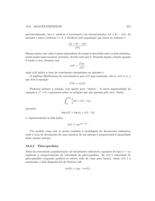18.3. ALGUNS EXEMPLOS 215
percentualmente, isto ´e, mede-se o incremento (ou decrescimento) x(t + h) − x(t), do
instante t para o instante t + h, e divide-se pela popula¸c˜ao que havia no instante t:
x(t + h) − x(t)
x(t)
.
Mesmo assim, esse valor ´e muito dependente do tempo h decorrido entre os dois instantes,
sendo muito mais razo´avel, portanto, dividir tudo por h. Fazendo depois o limite quando
h tende a zero, ﬁcamos com
α(t) =
x (t)
x(t)
,
onde α(t) indica a taxa de crescimento instantˆaneo no instante t.
A hip´otese Malthusiana de crescimento ´e que α(t) seja constante, isto ´e, α(t) ≡ α, o
que leva `a equa¸c˜ao
x (t) = αx(t) .
Podemos deduzir a solu¸c˜ao, sem apelar para “chutes”. A ´unica singularidade da
equa¸c˜ao ´e x∗ = 0, e queremos achar as solu¸c˜oes que n˜ao passam pelo zero. Ent˜ao
x(t)
x0
1
u
du = α(t − t0) ,
portanto
log x(t) = log x0 + α(t − t0)
e, exponenciando os dois lados,
x(t) = x0eα(t−t0)
.
Um modelo como este se presta tamb´em `a modelagem do decaimento radioativo,
onde a taxa de decaimento de uma amostra de um is´otopo ´e proporcional `a quantidade
desse mesmo is´otopo.
18.3.3 P´ara-quedista
Al´em do crescimento populacional e do decaimento radioativo, equa¸c˜oes do tipo ˙x = αx
explicam o comportamento da velocidade do p´ara-quedista. Se v(t) ´e velocidade do
p´ara-quedista (supondo positiva se estiver indo de cima para baixo), ent˜ao ˙v(t) ´e a
acelera¸c˜ao, e pela Segunda Lei de Newton vale
m˙v(t) = mg − αv(t) ,
 