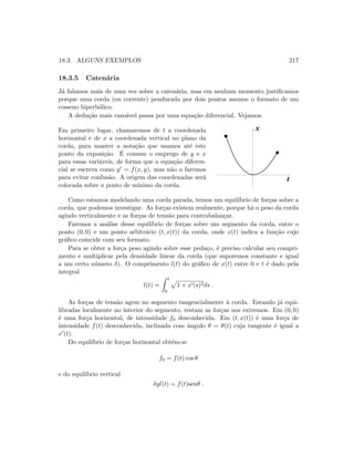 18.3. ALGUNS EXEMPLOS 217
18.3.5 Caten´aria
J´a falamos mais de uma vez sobre a caten´aria, mas em nenhum momento justiﬁcamos
porque uma corda (ou corrente) pendurada por dois pontos assume o formato de um
cosseno hiperb´olico.
A dedu¸c˜ao mais razo´avel passa por uma equa¸c˜ao diferencial. Vejamos.
Em primeiro lugar, chamaremos de t a coordenada
horizontal e de x a coordenada vertical no plano da
corda, para manter a nota¸c˜ao que usamos at´e este
ponto da exposi¸c˜ao. ´E comum o emprego de y e x
para essas vari´aveis, de forma que a equa¸c˜ao diferen-
cial se escreva como y = f(x, y), mas n˜ao o faremos
para evitar confus˜ao. A origem das coordenadas ser´a
colocada sobre o ponto de m´ınimo da corda.
   
   
¡ ¡
¡ ¡
¢ ¢
¢ ¢
£ £
£ £
x
t
Como estamos modelando uma corda parada, temos um equil´ıbrio de for¸cas sobre a
corda, que podemos investigar. As for¸cas existem realmente, porque h´a o peso da corda
agindo verticalmente e as for¸cas de tens˜ao para contrabalan¸car.
Faremos a an´alise desse equil´ıbrio de for¸cas sobre um segmento da corda, entre o
ponto (0, 0) e um ponto arbitr´ario (t, x(t)) da corda, onde x(t) indica a fun¸c˜ao cujo
gr´aﬁco coincide com seu formato.
Para se obter a for¸ca peso agindo sobre esse peda¸co, ´e preciso calcular seu compri-
mento e multiplicar pela densidade linear da corda (que suporemos constante e igual
a um certo n´umero δ). O comprimento l(t) do gr´aﬁco de x(t) entre 0 e t ´e dado pela
integral
l(t) =
t
0
1 + x (s)2ds .
As for¸cas de tens˜ao agem no segmento tangencialmente `a corda. Estando j´a equi-
libradas localmente no interior do segmento, restam as for¸cas nos extremos. Em (0, 0)
´e uma for¸ca horizontal, de intensidade f0 desconhecida. Em (t, x(t)) ´e uma for¸ca de
intensidade f(t) desconhecida, inclinada com ˆangulo θ = θ(t) cuja tangente ´e igual a
x (t).
Do equil´ıbrio de for¸cas horizontal obt´em-se
f0 = f(t) cos θ
e do equil´ıbrio vertical
δgl(t) = f(t)senθ .
 
