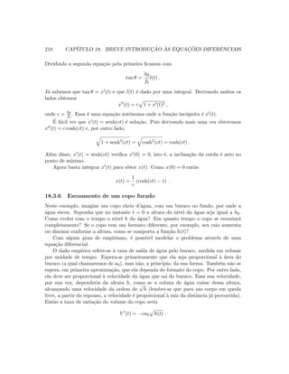 218 CAP´ITULO 18. BREVE INTRODUC¸ ˜AO `AS EQUAC¸ ˜OES DIFERENCIAIS
Dividindo a segunda equa¸c˜ao pela primeira ﬁcamos com
tan θ =
δg
f0
l(t) .
J´a sabemos que tan θ = x (t) e que l(t) ´e dado por uma integral. Derivando ambos os
lados obtemos
x (t) = c 1 + x (t)2 ,
onde c = δg
f0
. Essa ´e uma equa¸c˜ao autˆonoma onde a fun¸c˜ao inc´ognita ´e x (t).
´E f´acil ver que x (t) = senh(ct) ´e solu¸c˜ao. Pois derivando mais uma vez obteremos
x (t) = c cosh(ct) e, por outro lado,
1 + senh2
(ct) = cosh2
(ct) = cosh(ct) .
Al´em disso, x (t) = senh(ct) veriﬁca x (0) = 0, isto ´e, a inclina¸c˜ao da corda ´e zero no
ponto de m´ınimo.
Agora basta integrar x (t) para obter x(t). Como x(0) = 0 ent˜ao
x(t) =
1
c
(cosh(ct) − 1) .
18.3.6 Escoamento de um copo furado
Neste exemplo, imagine um copo cheio d’´agua, com um buraco no fundo, por onde a
´agua escoa. Suponha que no instante t = 0 a altura do n´ıvel da ´agua seja igual a h0.
Como evolui com o tempo o n´ıvel h da ´agua? Em quanto tempo o copo se esvaziar´a
completamente? Se o copo tem um formato diferente, por exemplo, seu raio aumenta
ou diminui conforme a altura, como se comporta a fun¸c˜ao h(t)?
Com algum grau de empirismo, ´e poss´ıvel modelar o problema atrav´es de uma
equa¸c˜ao diferencial.
O dado emp´ırico refere-se `a taxa de sa´ıda de ´agua pelo buraco, medida em volume
por unidade de tempo. Espera-se primeiramente que ela seja proporcional `a ´area do
buraco (a qual chamaremos de a0), mas n˜ao, a princ´ıpio, da sua forma. Tamb´em n˜ao se
espera, em primeira aproxima¸c˜ao, que ela dependa do formato do copo. Por outro lado,
ela deve ser proporcional `a velocidade da ´agua que sai do buraco. Essa sua velocidade,
por sua vez, dependeria da altura h, como se a coluna de ´agua ca´ısse dessa altura,
alcan¸cando uma velocidade da ordem de
√
h (lembre-se que para um corpo em queda
livre, a partir do repouso, a velocidade ´e proporcional `a raiz da distˆancia j´a percorrida).
Ent˜ao a taxa de varia¸c˜ao do volume do copo seria
V (t) = −ca0 h(t) .
 
