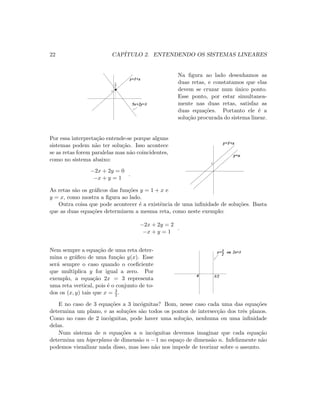 22 CAP´ITULO 2. ENTENDENDO OS SISTEMAS LINEARES
3
2
5x+2y=3
y=1+x
1
Na ﬁgura ao lado desenhamos as
duas retas, e constatamos que elas
devem se cruzar num ´unico ponto.
Esse ponto, por estar simultanea-
mente nas duas retas, satisfaz as
duas equa¸c˜oes. Portanto ele ´e a
solu¸c˜ao procurada do sistema linear.
Por essa interpreta¸c˜ao entende-se porque alguns
sistemas podem n˜ao ter solu¸c˜ao. Isso acontece
se as retas forem paralelas mas n˜ao coincidentes,
como no sistema abaixo:
−2x + 2y = 0
−x + y = 1
.
As retas s˜ao os gr´aﬁcos das fun¸c˜oes y = 1 + x e
y = x, como mostra a ﬁgura ao lado.
1
y=1+x
y=x
Outra coisa que pode acontecer ´e a existˆencia de uma inﬁnidade de solu¸c˜oes. Basta
que as duas equa¸c˜oes determinem a mesma reta, como neste exemplo:
−2x + 2y = 2
−x + y = 1
.
Nem sempre a equa¸c˜ao de uma reta deter-
mina o gr´aﬁco de uma fun¸c˜ao y(x). Esse
ser´a sempre o caso quando o coeﬁciente
que multiplica y for igual a zero. Por
exemplo, a equa¸c˜ao 2x = 3 representa
uma reta vertical, pois ´e o conjunto de to-
dos os (x, y) tais que x = 3
2 .
0 3/2
x=
2
3 ou 2x=3
E no caso de 3 equa¸c˜oes a 3 inc´ognitas? Bom, nesse caso cada uma das equa¸c˜oes
determina um plano, e as solu¸c˜oes s˜ao todos os pontos de intersec¸c˜ao dos trˆes planos.
Como no caso de 2 inc´ognitas, pode haver uma solu¸c˜ao, nenhuma ou uma inﬁnidade
delas.
Num sistema de n equa¸c˜oes a n inc´ognitas devemos imaginar que cada equa¸c˜ao
determina um hiperplano de dimens˜ao n − 1 no espa¸co de dimens˜ao n. Infelizmente n˜ao
podemos visualizar nada disso, mas isso n˜ao nos impede de teorizar sobre o assunto.
 
