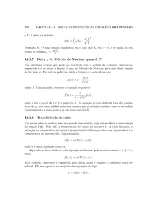 220 CAP´ITULO 18. BREVE INTRODUC¸ ˜AO `AS EQUAC¸ ˜OES DIFERENCIAIS
e h(t) pode ser isolado:
h(t) = h0 −
β
2
t
2
.
Portanto h(t) ´e uma fun¸c˜ao quadr´atica em t, que vale h0 em t = 0, e se anula no seu
ponto de m´ınimo, t = 2
√
h0
β .
18.3.7 Dada ϕ do M´etodo de Newton, quem ´e f?
Um problema te´orico que pode ser resolvido com o aux´ılio de equa¸c˜oes diferenciais
separ´aveis ´e o de achar a fun¸c˜ao f que, no M´etodo de Newton, gera uma dada fun¸c˜ao
de itera¸c˜ao ϕ. Em outras palavras, dada a fun¸c˜ao ϕ e sabendo-se que
ϕ(x) = x −
f(x)
f (x)
,
achar f. Manipulando, obtemos a equa¸c˜ao separ´avel
f (x) =
1
x − ϕ(x)
f(x) ,
onde x faz o papel de t e f o papel de x. A equa¸c˜ao s´o est´a deﬁnida fora dos pontos
ﬁxos de ϕ, mas uma an´alise criteriosa mostra que as solu¸c˜oes muitas vezes se estendem
continuamente a esses pontos (´e um bom exerc´ıcio!).
18.3.8 Transferˆencia de calor
Um corpo est´a em contato com um grande reservat´orio, cuja temperatura ´e uma fun¸c˜ao
do tempo T(t). Seja x(t) a temperatura do corpo no instante t. A cada instante, a
varia¸c˜ao da temperatura do corpo ´e proporcional `a diferen¸ca entre sua temperatura e a
temperatura do reservat´orio. Equacionando:
˙x(t) = α (T(t) − x(t)) ,
onde α ´e uma constante positiva.
Aqui n˜ao se trata mais de uma equa¸c˜ao autˆonoma, pois se escrevermos ˙x = f(t, x)
ent˜ao
f(t, x) = α (T(t) − x) .
Esta equa¸c˜ao tampouco ´e separ´avel, mas ainda assim ´e simples o suﬁciente para ser
sol´uvel. Ela se enquadra no conjunto das equa¸c˜oes do tipo
˙x = a(t)x + b(t) ,
 