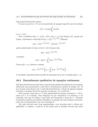 18.4. ENTENDIMENTO QUALITATIVO DE EQUAC¸ ˜OES AUT ˆONOMAS 221
cuja solu¸c˜ao discutiremos abaixo.
O caso em que b(t) = 0 ´e um caso particular de equa¸c˜ao separ´avel, que tem solu¸c˜ao
x(t) = x0 exp{
t
t0
a(s)ds}
se x0 = x(t0).
Para o problema aﬁm ˙x = a(t)x + b(t), x(t0) = x0, com solu¸c˜ao x(t), usamos um
truque: examinamos a derivada de y(t) = x(t)e
− t
t0
a(s)ds
. Obtemos
˙y(t) = ˙x(t)e
− t
t0
a(s)ds
− x(t)a(t)e
− t
t0
a(s)ds
,
por´em substituindo ˙x(t) por a(t)x(t) + b(t), ﬁcamos com
˙y(t) = b(t)e
− t
t0
a(s)ds
,
e portanto
y(t) = y(t0) +
t
t0
b(r)e
− r
t0
a(s)ds
dr .
Como y(t0) = x0, obtemos a solu¸c˜ao
x(t) = e
t
t0
a(s)ds
x0 +
t
t0
b(r)e
− r
t0
a(s)ds
dr .
A unicidade ´e garantida pela unicidade da integra¸c˜ao de ˙y com a condi¸c˜ao y(t0) = x0.
18.4 Entendimento qualitativo de equa¸c˜oes autˆonomas
At´e agora n˜ao discutimos nada sobre a representa¸c˜ao gr´aﬁca das solu¸c˜oes de uma equa¸c˜ao
diferencial, mas naturalmente o mais ´obvio ´e desenharmos o gr´aﬁco da solu¸c˜ao x(t). O
que veremos nesta Se¸c˜ao ´e que ´e muito f´acil desenharmos o esbo¸co de algumas solu¸c˜oes
(variando a condi¸c˜ao inicial) de equa¸c˜oes autˆonomas, sem resolvˆe-las!
Para come¸car, vimos que se x∗ ´e uma singularidade da equa¸c˜ao autˆonoma ˙x = X(x),
ent˜ao x(t) ≡ x∗ ´e solu¸c˜ao. Num diagrama em que coloquemos t na abscissa e x na
ordenada, esse tipo de solu¸c˜ao ´e uma linha reta horizontal `a altura de x∗. Portanto
as primeiras solu¸c˜oes que podemos identiﬁcar na equa¸c˜ao s˜ao essas solu¸c˜oes constantes,
cada uma correspondendo a um zero da fun¸c˜ao X.
Em cada intervalo entre duas singularidades e nos intervalos entre a ´ultima sin-
gularidade e o inﬁnito, o sinal de X n˜ao muda, pois se mudasse haveria uma outra
 