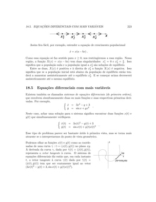 18.5. EQUAC¸ ˜OES DIFERENCIAIS COM MAIS VARI ´AVEIS 223
x1* x2
* x4
*x3
*
 
 ¡
¡
¢
¢£
£
¤
¤¥
¥
¦
¦§
§
x
Assim ﬁca f´acil, por exemplo, entender a equa¸c˜ao de crescimento populacional
˙x = x(a − bx) .
Como essa equa¸c˜ao s´o faz sentido para x ≥ 0, nos restringiremos a essa regi˜ao. Nessa
regi˜ao, a fun¸c˜ao X(x) = x(a − bx) tem duas singularidades: x∗
1 = 0 e x∗
2 = a
b . Isso
signiﬁca que a popula¸c˜ao nula e a popula¸c˜ao igual a x∗
2 s˜ao solu¸c˜oes de equil´ıbrio.
Entre as duas, X(x) ´e positiva e `a direita de x∗
2 a fun¸c˜ao X(x) ´e negativa. Isso
signiﬁca que se a popula¸c˜ao inicial est´a abaixo da popula¸c˜ao de equil´ıbrio ent˜ao ten-
der´a a aumentar assintoticamente at´e o equil´ıbrio x∗
2. E se come¸car acima decrescer´a
assintoticamente at´e o mesmo equil´ıbrio.
18.5 Equa¸c˜oes diferenciais com mais vari´aveis
Existem tamb´em os chamados sistemas de equa¸c˜oes diferenciais (de primeira ordem),
que envolvem simultaneamente duas ou mais fun¸c˜oes e suas respectivas primeiras deri-
vadas. Por exemplo,
˙x = 3x2 − y + 3
˙y = sin x + yx3 .
Neste caso, achar uma solu¸c˜ao para o sistema signiﬁca encontrar duas fun¸c˜oes x(t) e
y(t) que simultaneamente veriﬁquem
˙x(t) = 3x(t)2 − y(t) + 3
˙y(t) = sin x(t) + y(t)x(t)3 .
Esse tipo de problema parece ser bastante ´arido `a primeira vista, mas se torna mais
atraente se o interpretarmos do ponto de vista geom´etrico.
Podemos olhar as fun¸c˜oes x(t) e y(t) como as coorde-
nadas de uma curva γ : t → (x(t), y(t)) no plano xy.
A derivada da curva γ, dada por ˙γ(t) = ( ˙x(t), ˙y(t)),
representa o vetor tangente `a curva. O sistema de
equa¸c˜oes diferenciais diz ent˜ao que, em cada instante
t, o vetor tangente `a curva γ(t) dado por ˙γ(t) =
( ˙x(t), ˙y(t)) tem que ser exatamente igual ao vetor
(3x(t)2 − y(t) + 3, sin x(t) + y(t)x(t)3).
(t)=(x(t),y(t))γ
.
γ(t)
y
x
 