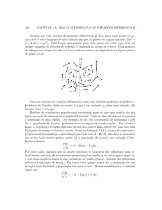224 CAP´ITULO 18. BREVE INTRODUC¸ ˜AO `AS EQUAC¸ ˜OES DIFERENCIAIS
Perceba que esse sistema de equa¸c˜oes diferenciais j´a ﬁxa, para cada ponto (x, y),
qual ser´a o vetor tangente de uma solu¸c˜ao que por ali passar em algum instante: (3x2 −
y + 3, sin x + yx3). Essa fun¸c˜ao que associa para cada ponto um vetor (que deve ser
sempre tangente `as solu¸c˜oes do sistema) ´e chamada de campo de vetores. Uma maneira
de esbo¸car um campo de vetores ´e mostrando os vetores correspondentes a alguns pontos
do plano (x, y).
y
x
Para um sistema de equa¸c˜oes diferenciais como esse tamb´em podemos estabelecer o
problema de Cauchy: dado um ponto (x0, y0) e um instante t0 achar uma solu¸c˜ao γ(t)
tal que γ(t0) = (x0, y0).
Modelos de crescimento populacional envolvendo mais do que uma esp´ecie s˜ao um
t´ıpico exemplo de sistemas de equa¸c˜oes diferenciais. Cada vari´avel do sistema representa
a popula¸c˜ao de uma esp´ecie. Por exemplo, se x(t) for a popula¸c˜ao de tartarugas e y(t)
for a popula¸c˜ao de jacar´es, podemos tecer as seguintes considera¸c˜oes. Em primeiro
lugar, a popula¸c˜ao de tartarugas n˜ao precisa dos jacar´es para sobreviver, mas tem suas
limita¸c˜oes de espa¸co e alimento usuais. Como na Subse¸c˜ao 18.3.4, a taxa de crescimento
proporcional da popula¸c˜ao ´e uma fun¸c˜ao parecida com A−Bx(t), mas deve-se descontar
um termo tanto maior quanto maior for a popula¸c˜ao de jacar´es, por exemplo Cy(t).
Ent˜ao ter´ıamos
x (t)
x(t)
= A − Bx(t) − Cy(t) .
Por outro lado, supondo que os jacar´es precisem se alimentar das tartarugas para so-
breviverem, sua taxa de crescimento proporcional na ausˆencia de tartarugas ´e negativa,
e ser´a mais negativa ainda se sua popula¸c˜ao for muito grande, tamb´em por problemas
relativos `a limita¸c˜ao do espa¸co. Por outro lado, quanto maior for a popula¸c˜ao de tar-
tarugas, mais facilidade a popula¸c˜ao ter´a para crescer. Dessas considera¸c˜oes, ´e razo´avel
supor que
y (t)
y(t)
= −D − Ey(t) + Fx(t) .
 