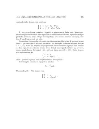 18.5. EQUAC¸ ˜OES DIFERENCIAIS COM MAIS VARI ´AVEIS 225
Juntando tudo, ﬁcamos com o sistema
˙x = (A − Bx − Cy)x
˙y = (−D − Ey + Fx)y
.
´E claro que todo esse racioc´ınio ´e hipot´etico, pois carece de dados reais. No entanto,
cada situa¸c˜ao onde duas ou mais esp´ecies se inﬂuenciam mutuamente, seja numa rela¸c˜ao
predador-presa seja numa rela¸c˜ao de competi¸c˜ao pelo mesmo alimento ou espa¸co, esse
tipo de modelagem pode ser feito.
Outra classe de exemplos relevante vem das equa¸c˜oes diferenciais de segunda ordem
(isto ´e, que envolvem a segunda derivada), por exemplo, qualquer equa¸c˜ao do tipo
¨x = Γ(x, ˙x). Com um pequeno truque podemos transformar essa equa¸c˜ao num sistema
de duas equa¸c˜oes de primeira ordem. Basta deﬁnir uma segunda vari´avel (na verdade,
uma segunda fun¸c˜ao do tempo) v(t) = ˙x(t), de forma que ¨x(t) = ˙v(t). Ent˜ao ﬁcamos
com as duas equa¸c˜oes
˙x = v
˙v = Γ(x, v)
,
onde a primeira equa¸c˜ao vem simplesmente da deﬁni¸c˜ao de v.
Por exemplo, tomemos a equa¸c˜ao do pˆendulo
¨θ = −
g
l
senθ .
Chamando ω(t) = ˙θ(t), ﬁcamos com
˙θ = ω
˙ω = −g
l senθ
.
 
