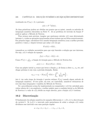 228 CAP´ITULO 19. SOLUC¸ ˜AO NUM´ERICA DE EQUAC¸ ˜OES DIFERENCIAIS
resultando em F(x0) = 0, e portanto
x(t) = F−1
(G(t)) .
As duas primitivas podem ser obtidas nos pontos que se quiser, usando os m´etodos de
integra¸c˜ao num´erica discutidos na Parte V. J´a ao problema de invers˜ao da fun¸c˜ao F
pode-se aplicar o M´etodo de Newton.
Para sermos mais precisos, imagine que queiramos calcular x(t) num determinado
instante t, e todas as opera¸c˜oes mencionadas acima tenham que ser feitas numericamente.
Em primeiro lugar, calculamos G(t) usando integra¸c˜ao num´erica (com a melhor precis˜ao
poss´ıvel, ´e claro), e depois teremos que achar x(t) tal que
F(x(t)) = G(t) ,
tomando-se os cuidados necess´arios para que seja buscada a solu¸c˜ao que nos interessa.
Ou seja, x(t) ´e solu¸c˜ao da equa¸c˜ao
f(x) = F(x) − G(t) = 0 .
Como F (x) = 1
X(x) , a fun¸c˜ao de itera¸c˜ao para o M´etodo de Newton ﬁca
ϕ(x) = x − X(x) (F(x) − G(t)) .
Com um palpite inicial x0 temos que iterar a fun¸c˜ao ϕ, de forma a obter x1, x2, etc, at´e
chegar pr´oximo `a raiz com a precis˜ao desejada. Ent˜ao
xk+1 = xk − X(xk) −G(t) +
xk
x0
1
X(u)
du ,
isto ´e, em cada etapa da itera¸c˜ao ´e preciso estimar F(xk) usando algum m´etodo de
integra¸c˜ao num´erica. O erro pode, em tese, ser controlado, usando-se estimativas de
erro das duas integra¸c˜oes e tamb´em do M´etodo de Newton.
Se o procedimento acima for implementado no computador e x(t) for calculado para
v´arios valores de t, em seq¨uˆencia, o melhor palpite para a condi¸c˜ao inicial x0 do M´etodo
de Newton ´e o valor de x(t) obtido na etapa anterior, pois a fun¸c˜ao x(t) ´e cont´ınua.
19.2 Discretiza¸c˜ao
O fundamento da solu¸c˜ao num´erica de equa¸c˜oes diferenciais ˙x = f(t, x) ´e a discretiza¸c˜ao
da vari´avel t. Se [a, b] ´e o intervalo onde gostar´ıamos de achar a solu¸c˜ao x(t) ent˜ao
dividimos esse intervalo com uma parti¸c˜ao regular
a = t0  t1  t2  . . .  tn−1  tn = b ,
 