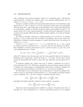 19.2. DISCRETIZAC¸ ˜AO 229
onde a diferen¸ca entre pontos sucessivos ´e igual a h (o chamado passo). “Determinar
numericamente” a fun¸c˜ao x(t) signiﬁca achar, com precis˜ao suﬁcientemente boa, os
valores x0 = x(t0), x1 = x(t1), . . ., xn = x(tn).
Em suma, a solu¸c˜ao num´erica de uma equa¸c˜ao diferencial peca, inevitavelmente, pela
imprecis˜ao em t, pois os valores de x(t) s˜ao calculados somente para uma quantidade
ﬁnita de valores de t, e pela imprecis˜ao na determina¸c˜ao de x(t), sendo que ambas podem
ser minimizadas, segundo os m´etodos propostos abaixo, pela redu¸c˜ao do passo h. Ao
mesmo tempo esta ´e, para muitos prop´ositos, a melhor alternativa dispon´ıvel, visto que
a maioria das equa¸c˜oes diferenciais n˜ao admite solu¸c˜ao expl´ıcita, em termos de fun¸c˜oes
elementares.
Em todos os m´etodos, obteremos a solu¸c˜ao num´erica por recorrˆencia. A condi¸c˜ao
inicial x0 = x(t0) ´e dada (sen˜ao n˜ao h´a sentido no problema, uma vez que existe uma
inﬁnidade de solu¸c˜oes da mesma equa¸c˜ao), e a partir dela obter-se-˜ao, em sucess˜ao, os
valores de x1, x2, etc.
Como tk+1 = tk + h (para k = 0, . . . , n − 1), a estimativa de xk+1 = x(tk+1) pode
ser obtida a partir da estimativa de xk = x(tk) por meio de uma expans˜ao em Taylor.
Para simpliﬁcar a nota¸c˜ao, denotaremos tk por t, a partir de agora, e xk por x(t), ou `as
vezes simplesmente por x. Ent˜ao
x(t + h) = x(t) + x (t)h +
1
2!
x (t)h2
+ . . . +
1
m!
x(m)
(t)hm
+ o(hm
) ,
onde o(hm) denota o resto da expans˜ao, que vai a zero quando h tende a zero mesmo se
dividido por hm (tipicamente, termos de ordem m + 1 ou mais). ´E claro que a fun¸c˜ao
precisa ser diferenci´avel at´e ordem m para valer essa express˜ao, mas em geral esse ´e o
caso.
A express˜ao signiﬁca que, quanto menor for h, melhor o polinˆomio em h (sem o
resto) aproximar´a x(t + h). Al´em disso, geralmente mas nem sempre, quanto maior for
m melhor ser´a a aproxima¸c˜ao e, principalmente, mais efetiva se tornar´a a redu¸c˜ao de h
como instrumento para melhorar a precis˜ao de x(t + h) atrav´es do polinˆomio.
As derivadas de x(t) se relacionam com as derivadas de f atrav´es da equa¸c˜ao dife-
rencial, s´o que f ´e uma fun¸c˜ao de duas vari´aveis, t e x. Por exemplo, da pr´opria equa¸c˜ao
temos a igualdade x (t) = f(t, x(t)). Quanto `a segunda derivada temos
x (t) =
d
dt
f(t, x(t)) =
∂f
∂t
(t, x(t)) + x (t)
∂f
∂x
(t, x(t)) ,
pela Regra da Cadeia aplicada a fun¸c˜oes de duas vari´aveis, e portanto
x (t) =
∂f
∂t
(t, x(t)) + f(t, x(t))
∂f
∂t
(t, x(t)) .
Aqui vale, antes de prosseguirmos, simpliﬁcar a nota¸c˜ao. Na maioria dos casos, as
derivadas de x ser˜ao calculadas em t, e todas as derivadas parciais de f, de qualquer
 