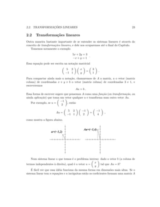 2.2. TRANSFORMAC¸ ˜OES LINEARES 23
2.2 Transforma¸c˜oes lineares
Outra maneira bastante importante de se entender os sistemas lineares ´e atrav´es do
conceito de transforma¸c˜oes lineares, e dele nos ocuparemos at´e o ﬁnal do Cap´ıtulo.
Tomemos novamente o exemplo
5x + 2y = 3
−x + y = 1
.
Essa equa¸c˜ao pode ser escrita na nota¸c˜ao matricial
5 2
−1 1
x
y
=
3
1
.
Para compactar ainda mais a nota¸c˜ao, chamaremos de A a matriz, u o vetor (matriz
coluna) de coordenadas x e y e b o vetor (matriz coluna) de coordenadas 3 e 1, e
escreveremos
Au = b .
Essa forma de escrever sugere que pensemos A como uma fun¸c˜ao (ou transforma¸c˜ao, ou
ainda aplica¸c˜ao) que toma um vetor qualquer u e transforma num outro vetor Au.
Por exemplo, se u =
−1
2
, ent˜ao
Au =
5 2
−1 1
−1
2
=
−1
4
,
como mostra a ﬁgura abaixo.
u=(−1,2)
Au=(−1,4)
Num sistema linear o que temos ´e o problema inverso: dado o vetor b (a coluna de
termos independentes `a direita), qual ´e o vetor u =
x
y
tal que Au = b?
´E f´acil ver que essa id´eia funciona da mesma forma em dimens˜oes mais altas. Se o
sistema linear tem n equa¸c˜oes e n inc´ognitas ent˜ao os coeﬁcientes formam uma matriz A
 