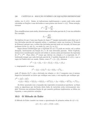230 CAP´ITULO 19. SOLUC¸ ˜AO NUM´ERICA DE EQUAC¸ ˜OES DIFERENCIAIS
ordem, em (t, x(t)). Assim, s´o indicaremos explicitamente o ponto onde est˜ao sendo
calculadas as fun¸c˜oes e suas derivadas se esses pontos n˜ao forem t e x(t). Nessa nota¸c˜ao,
teremos
x =
∂f
∂t
+ f
∂f
∂x
.
Para simpliﬁcarmos mais ainda, denotaremos as derivadas parciais de f com um sub´ındice.
Por exemplo,
ftx =
∂2f
∂t∂x
.
Na hip´otese de que f seja uma fun¸c˜ao de classe C2 (jarg˜ao matem´atico para dizer que f
tem derivadas parciais at´e segunda ordem, e cont´ınuas), ent˜ao um teorema (o Teorema
de Schwarz) garante que a ordem das derivadas parciais pode ser trocada, de forma que
podemos trocar ftx por fxt, ou ainda fttx por fxtt ou ftxt.
Segue dessas considera¸c˜oes que a express˜ao de x(t + h) pode ser escrita, at´e a ordem
desejada, inteiramente em fun¸c˜ao de f e de suas derivadas parciais. Neste Cap´ıtulo,
iremos tecer considera¸c˜oes somente at´e ordem 4, mesmo assim precisaremos da express˜ao
de x e x . Para obter x temos que derivar em rela¸c˜ao a t a express˜ao de x ,
lembrando sempre que cada derivada parcial de f tamb´em depende de (t, x(t)), e que a
regra da Cadeia deve ser usada. Ent˜ao, como x = ft + ffx, obtemos
x = ftt + fftx + (ft + ffx)fx + f(fxt + ffxx)
e, reagrupando os termos,
x = ftfx + f(fx)2
+ ftt + 2fftx + f2
fxx ,
onde f2
x denota (fx)2 e n˜ao a derivada em rela¸c˜ao a x de f composta com si mesma.
Sugere-se fortemente ao leitor que veriﬁque essa conta, e em seguida que veriﬁque que
x = ftf2
x + ff3
x+
+fxftt + 3ftftx + 5ffxftx + 3fftfxx + 4f2
fxfxx + fttt + 3ffttx + 3f2
ftxx + f3
fxxx .
Ao leitor assustado com o tamanho das express˜oes recomenda-se paciˆencia: ao ﬁnal,
todos os algoritmos que derivar˜ao desta linha de racioc´ınio ser˜ao extremamente sim-
ples! Veremos nas pr´oximas Se¸c˜oes de que maneira podemos implementar as id´eias ora
expostas, e suas poss´ıveis varia¸c˜oes.
19.3 O M´etodo de Euler
O M´etodo de Euler consiste em tomar a aproxima¸c˜ao de primeira ordem de x(t + h):
x(t + h) = x(t) + x (t)h + o(h) .
 