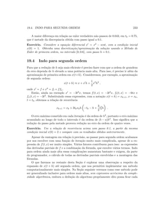 19.4. INDO PARA SEGUNDA ORDEM 233
A maior diferen¸ca em rela¸c˜ao ao valor verdadeiro n˜ao passou de 0.043, em tk = 0.75,
que ´e metade da discrepˆancia obtida com passo igual a 0.1.
Exerc´ıcio. Considere a equa¸c˜ao diferencial x = x2 − sent, com a condi¸c˜ao inicial
x(0) = 1. Obtenha uma discretiza¸c˜ao/aproxima¸c˜ao da solu¸c˜ao usando o M´etodo de
Euler de primeira ordem, no intervalo [0, 0.6], com passo h = 0.1.
19.4 Indo para segunda ordem
Para que a redu¸c˜ao de h seja mais eﬁciente ´e preciso fazer com que a ordem de grandeza
do erro dependa de h elevado a uma potˆencia mais alta. Para isso, ´e preciso ir al´em da
aproxima¸c˜ao de primeira ordem em x(t+h). Consideremos, por exemplo, a aproxima¸c˜ao
de segunda ordem:
x(t + h) ≈ x + x h +
1
2
x h2
,
onde x = f e x = ft + ffx.
Ent˜ao, ainda no exemplo x = −3t2x, temos f(t, x) = −3t2x, ft(t, x) = −6tx e
fx(t, x) = −3t2. Substituindo essas express˜oes, com a nota¸c˜ao x(t + h) = xk+1, x = xk,
t = tk, obtemos a rela¸c˜ao de recorrˆencia
xk+1 = xk + 3tkxkh −tk − h +
3
2
t3
kh .
O erro m´aximo cometido em cada itera¸c˜ao ´e da ordem de h3, portanto o erro m´aximo
acumulado ao longo de todo o intervalo ´e da ordem de (b − a)h2. Isso signiﬁca que a
redu¸c˜ao do passo pela metade provoca redu¸c˜ao no erro da ordem de quatro vezes.
Exerc´ıcio. Use a rela¸c˜ao de recorrˆencia acima com passo 0.1, a partir da mesma
condi¸c˜ao inicial x(0) = 2 e compare com os resultados obtidos anteriormente.
Apesar da vantagem em rela¸c˜ao `a precis˜ao, ao passar para segunda ordem acabamos
por nos envolver com uma fun¸c˜ao de itera¸c˜ao muito mais complicada, apesar de a ex-
press˜ao de f(t, x) ser muito simples. V´arios fatores contribuem para isso: as express˜oes
das derivadas parciais de f e a combina¸c˜ao da f´ormula, que envolve v´arios termos. Indo
para ordem ainda mais alta essas complica¸c˜oes aumentam bastante e exigem, da parte
do programador, o c´alculo de todas as derivadas parciais envolvidas e a montagem das
f´ormulas.
O que faremos no restante desta Se¸c˜ao ´e explorar uma observa¸c˜ao a respeito da
expans˜ao de x(t + h) at´e segunda ordem, que nos permitir´a implementar um m´etodo
computacionalmente mais simples. Na Se¸c˜ao seguinte veremos como esse m´etodo pode
ser generalizado inclusive para ordens mais altas, sem expressivo acr´escimo da comple-
xidade algor´ıtmica, embora a dedu¸c˜ao do algoritmo propriamente dito possa ﬁcar cada
 