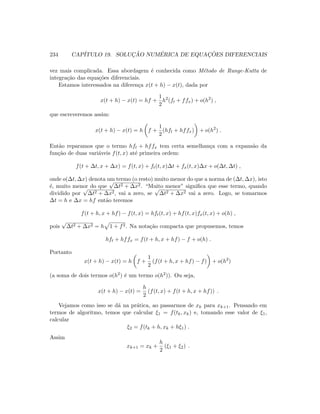 234 CAP´ITULO 19. SOLUC¸ ˜AO NUM´ERICA DE EQUAC¸ ˜OES DIFERENCIAIS
vez mais complicada. Essa abordagem ´e conhecida como M´etodo de Runge-Kutta de
integra¸c˜ao das equa¸c˜oes diferenciais.
Estamos interessados na diferen¸ca x(t + h) − x(t), dada por
x(t + h) − x(t) = hf +
1
2
h2
(ft + ffx) + o(h2
) ,
que escreveremos assim:
x(t + h) − x(t) = h f +
1
2
(hft + hffx) + o(h2
) .
Ent˜ao reparamos que o termo hft + hffx tem certa semelhan¸ca com a expans˜ao da
fun¸c˜ao de duas vari´aveis f(t, x) at´e primeira ordem:
f(t + ∆t, x + ∆x) = f(t, x) + ft(t, x)∆t + fx(t, x)∆x + o(∆t, ∆t) ,
onde o(∆t, ∆x) denota um termo (o resto) muito menor do que a norma de (∆t, ∆x), isto
´e, muito menor do que
√
∆t2 + ∆x2. “Muito menor” signiﬁca que esse termo, quando
dividido por
√
∆t2 + ∆x2, vai a zero, se
√
∆t2 + ∆x2 vai a zero. Logo, se tomarmos
∆t = h e ∆x = hf ent˜ao teremos
f(t + h, x + hf) − f(t, x) = hft(t, x) + hf(t, x)fx(t, x) + o(h) ,
pois
√
∆t2 + ∆x2 = h 1 + f2. Na nota¸c˜ao compacta que propusemos, temos
hft + hffx = f(t + h, x + hf) − f + o(h) .
Portanto
x(t + h) − x(t) = h f +
1
2
(f(t + h, x + hf) − f) + o(h2
)
(a soma de dois termos o(h2) ´e um termo o(h2)). Ou seja,
x(t + h) − x(t) =
h
2
(f(t, x) + f(t + h, x + hf)) .
Vejamos como isso se d´a na pr´atica, ao passarmos de xk para xk+1. Pensando em
termos de algoritmo, temos que calcular ξ1 = f(tk, xk) e, tomando esse valor de ξ1,
calcular
ξ2 = f(tk + h, xk + hξ1) .
Assim
xk+1 = xk +
h
2
(ξ1 + ξ2) .
 