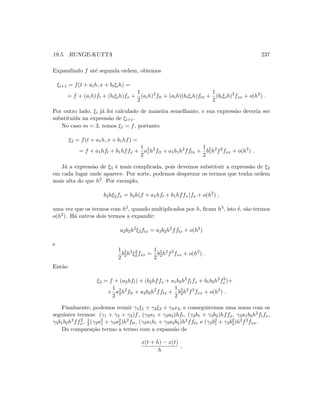 19.5. RUNGE-KUTTA 237
Expandindo f at´e segunda ordem, obtemos
ξi+1 = f(t + aih, x + biξih) =
= f + (aih)ft + (biξih)fx +
1
2
(aih)2
ftt + (aih)(biξih)ftx +
1
2
(biξih)2
fxx + o(h2
) .
Por outro lado, ξi j´a foi calculado de maneira semelhante, e sua express˜ao deveria ser
substitu´ıda na express˜ao de ξi+1.
No caso m = 3, temos ξ1 = f, portanto
ξ2 = f(t + a1h, x + b1hf) =
= f + a1hft + b1hffx +
1
2
a2
1h2
ftt + a1b1h2
fftx +
1
2
b2
1h2
f2
fxx + o(h2
) .
J´a a express˜ao de ξ3 ´e mais complicada, pois devemos substituir a express˜ao de ξ2
em cada lugar onde aparece. Por sorte, podemos desprezar os termos que tenha ordem
mais alta do que h2. Por exemplo,
b2hξ2fx = b2h(f + a1hft + b1hffx)fx + o(h2
) ,
uma vez que os termos com h2, quando multiplicados por h, ﬁcam h3, isto ´e, s˜ao termos
o(h2). H´a outros dois termos a expandir:
a2b2h2
ξ2ftx = a2b2h2
fftx + o(h2
)
e
1
2
b2
2h2
ξ2
2fxx =
1
2
b2
2h2
f2
fxx + o(h2
) .
Ent˜ao
ξ3 = f + (a2hft) + (b2hffx + a1b2h2
ftfx + b1b2h2
f2
x)+
+
1
2
a2
2h2
ftt + a2b2h2
fftx +
1
2
b2
2h2
f2
fxx + o(h2
) .
Finalmente, podemos reunir γ1ξ1 + γ2ξ2 + γ3x3, e conseguiremos uma soma com os
seguintes termos: (γ1 + γ2 + γ3)f, (γ2a1 + γ3a2)hft, (γ2b1 + γ3b2)hffx, γ3a1b2h2ftfx,
γ3b1b2h2ff2
x, 1
2 (γ2a2
1 + γ3a2
2)h2ftt, (γ2a1b1 + γ3a2b2)h2fftx e (γ2b2
1 + γ3b2
2)h2f2fxx.
Da compara¸c˜ao termo a termo com a expans˜ao de
x(t + h) − x(t)
h
,
 
