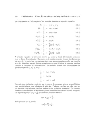 238 CAP´ITULO 19. SOLUC¸ ˜AO NUM´ERICA DE EQUAC¸ ˜OES DIFERENCIAIS
que corresponde ao “lado esquerdo” da equa¸c˜ao, obtemos as seguintes equa¸c˜oes:
f : 1 = γ1 + γ2 + γ3 (19.1)
hft :
1
2
= γ2a1 + γ3a2 (19.2)
hffx :
1
2
= γ2b1 + γ3b2 (19.3)
h2
ftfx :
1
6
= γ3a1b2 (19.4)
h2
ff2
x :
1
6
= γ3b1b2 (19.5)
h2
ftt :
1
6
=
1
2
(γ2a2
1 + γ3a2
2) (19.6)
h2
fftx :
1
3
= γ2a1b1 + γ3a2b2 (19.7)
h2
f2
fxx :
1
6
=
1
2
(γ2b2
1 + γ3b2
2) (19.8)
A primeira equa¸c˜ao ´e a ´unica que envolve γ1, assim γ1 ﬁcar´a determinado assim que
γ2 e γ3 forem determinados. Da quarta e da quinta equa¸c˜oes tiramos imediatamente
que a1 = b1. Levando isso em conta na sexta e na s´etima equa¸c˜oes resulta que tamb´em
a2 = b2. Com isso, as trˆes ´ultimas equa¸c˜oes se tornam idˆenticas, a quarta e a quinta
tamb´em, e a segunda e a terceira idem. Em resumo, ﬁcamos com trˆes equa¸c˜oes nas
quatro inc´ognitas a1, a2, γ2 e γ3:
1
2
= γ2a1 + γ3a2
1
6
= γ3a1a2
1
3
= γ2a2
1 + γ3a2
2
Havendo uma inc´ognita a mais do que o n´umero de equa¸c˜oes, abre-se a possibilidade
para a existˆencia de uma inﬁnidade de solu¸c˜oes. Podemos escolher um valor para a2,
por exemplo, mas algumas escolhas podem tornar o sistema imposs´ıvel. No entanto,
saberemos como escolher se tratarmos a2 como uma constante, em vez de uma inc´ognita.
Da segunda equa¸c˜ao γ2a2 = 1
6a1
colocada na primeira obtemos
γ2a1 +
1
6a1
=
1
2
.
Multiplicando por a1 resulta
γ2a2
1 =
a1
2
−
1
6
,
 