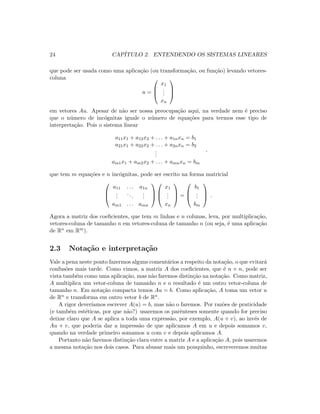 24 CAP´ITULO 2. ENTENDENDO OS SISTEMAS LINEARES
que pode ser usada como uma aplica¸c˜ao (ou transforma¸c˜ao, ou fun¸c˜ao) levando vetores-
coluna
u =



x1
...
xn



em vetores Au. Apesar de n˜ao ser nossa preocupa¸c˜ao aqui, na verdade nem ´e preciso
que o n´umero de inc´ognitas iguale o n´umero de equa¸c˜oes para termos esse tipo de
interpreta¸c˜ao. Pois o sistema linear
a11x1 + a12x2 + . . . + a1nxn = b1
a21x1 + a22x2 + . . . + a2nxn = b2
...
am1x1 + am2x2 + . . . + amnxn = bm
,
que tem m equa¸c˜oes e n inc´ognitas, pode ser escrito na forma matricial



a11 . . . a1n
...
...
...
am1 . . . amn






x1
...
xn


 =



b1
...
bm


 .
Agora a matriz dos coeﬁcientes, que tem m linhas e n colunas, leva, por multiplica¸c˜ao,
vetores-coluna de tamanho n em vetores-coluna de tamanho n (ou seja, ´e uma aplica¸c˜ao
de Rn em Rm).
2.3 Nota¸c˜ao e interpreta¸c˜ao
Vale a pena neste ponto fazermos alguns coment´arios a respeito da nota¸c˜ao, o que evitar´a
confus˜oes mais tarde. Como vimos, a matriz A dos coeﬁcientes, que ´e n × n, pode ser
vista tamb´em como uma aplica¸c˜ao, mas n˜ao faremos distin¸c˜ao na nota¸c˜ao. Como matriz,
A multiplica um vetor-coluna de tamanho n e o resultado ´e um outro vetor-coluna de
tamanho n. Em nota¸c˜ao compacta temos Au = b. Como aplica¸c˜ao, A toma um vetor u
de Rn e transforma em outro vetor b de Rn.
A rigor dever´ıamos escrever A(u) = b, mas n˜ao o faremos. Por raz˜oes de praticidade
(e tamb´em est´eticas, por que n˜ao?) usaremos os parˆenteses somente quando for preciso
deixar claro que A se aplica a toda uma express˜ao, por exemplo, A(u + v), ao inv´es de
Au + v, que poderia dar a impress˜ao de que aplicamos A em u e depois somamos v,
quando na verdade primeiro somamos u com v e depois aplicamos A.
Portanto n˜ao faremos distin¸c˜ao clara entre a matriz A e a aplica¸c˜ao A, pois usaremos
a mesma nota¸c˜ao nos dois casos. Para abusar mais um pouquinho, escreveremos muitas
 